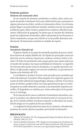Productos químicos
Síndrome del restaurante chino
Es un conjunto de síntomas consistentes en cefalea, rubor, sudor, sen-
sación de presión o hinchazón de la cara y dolor torácico que se presenta en
algunas personas tras haber comido en restaurantes chinos. Los síntomas
pueden llegar a ser potencialmente mortales, similares a los de una reacción
anafiláctica grave (dolor torácico, palpitaciones cardíacas, dificultad respi-
ratoria, inflamación de garganta). Se piensa que el causante del síndrome
puede ser el glutamato monosódico, aditivo saborizante de uso frecuente en
dichos restaurantes, aunque esta relación no se ha podido demostrar cien-
tíficamente. El tratamiento consistirá en medidas de soporte.
Parásitos
Anisakiasis (Anisakis sp)
El género Anisakis es un grupo de nematodos parásitos de peces y mamí-
feros marinos de amplia distribución. En España las principales causas de
infección son las anchoas, boquerones, sardinas, merluza, bonito y chi-
charro. El índice de parasitación varía aunque parece que cuanto mayor sea
el tamaño del ejemplar, hay mayor posibilidad de infestación. La ingestión
de estos pescados puede causar la anisakiasis y en aquellos pacientes sen-
sibles a la IgE pueden originar una reacción anafiláctica. La prevalencia en
España es de alrededor del 12%.
La anisakiasis se produce al comer estos pescados poco cocinados que
están infectados por el parásito. Horas después de la ingestión aparece un
cuadro de dolor abdominal (epigastralgia), náuseas y vómitos. Si las larvas
pasan al intestino, pueden formar una masa granulomatosa que en ocasio-
nes genera un cuadro obstructivo, asociado a una importante respuesta eosi-
nofílica. El diagnóstico se establece por visión endoscópica de los parási-
tos en el estómago.
En la mayoría de los casos es suficiente el tratamiento sintomático, aun-
que si se produce una obstrucción intestinal puede ser necesaria la ciru-
gía. Se ha referido también una buena respuesta al albendazol sin necesi-
dad de cirugía en los cuadros de íleo por anisakis.
La congelación del pescado fresco antes de su consumo o elevadas tem-
peraturas de cocción elimina el parásito, previniendo la infestación.
BIBLIOGRAFÍA
1. Altekruse SF, Swerdlow, DL.The changing epidemiology of foodborne diseases.Am
J Med Sci. 1996; 311: 23-9.
2. American Medical Association. CDC. Diagnosis and management of foodborne ill-
nesses. A primer for physicians and other heather professionals. 2004. [Consultado
15/11/2011]. Disponible en: www.ama-assn.org/ama/pub/category/3629.html
307
Toxiinfecciones alimentarias
 