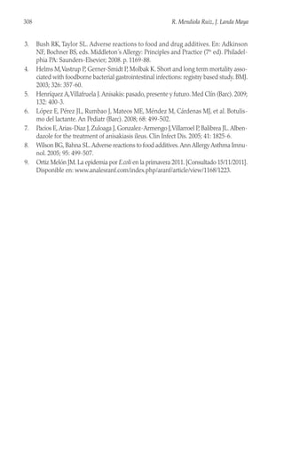 3. Bush RK, Taylor SL. Adverse reactions to food and drug additives. En: Adkinson
NF, Bochner BS, eds. Middleton´s Allergy: Principles and Practice (7th
ed). Philadel-
phia PA: Saunders-Elsevier; 2008. p. 1169-88.
4. Helms M,Vastrup P, Gerner-Smidt P, Molbak K. Short and long term mortality asso-
ciated with foodborne bacterial gastrointestinal infections: registry based study. BMJ.
2003; 326: 357-60.
5. Henríquez A,Villafruela J.Anisakis: pasado, presente y futuro. Med Clín (Barc). 2009;
132: 400-3.
6. López E, Pérez JL, Rumbao J, Mateos ME, Méndez M, Cárdenas MJ, et al. Botulis-
mo del lactante. An Pediatr (Barc). 2008; 68: 499-502.
7. Pacios E,Arias-Diaz J, Zuloaga J, Gonzalez-Armengo J,Villarroel P, Balibrea JL.Alben-
dazole for the treatment of anisakiasis ileus. Clin Infect Dis. 2005; 41: 1825-6.
8. Wilson BG, Bahna SL.Adverse reactions to food additives.Ann Allergy Asthma Imnu-
nol. 2005; 95: 499-507.
9. Ortiz Melón JM. La epidemia por E.coli en la primavera 2011. [Consultado 15/11/2011].
Disponible en: www.analesranf.com/index.php/aranf/article/view/1168/1223.
308 R. Mendiola Ruiz, J. Landa Maya
 
