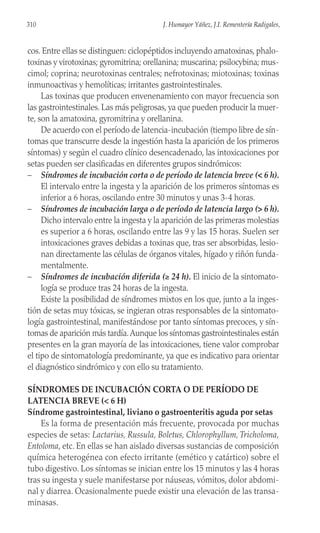 cos. Entre ellas se distinguen: ciclopéptidos incluyendo amatoxinas, phalo-
toxinas y virotoxinas; gyromitrina; orellanina; muscarina; psilocybina; mus-
cimol; coprina; neurotoxinas centrales; nefrotoxinas; miotoxinas; toxinas
inmunoactivas y hemolíticas; irritantes gastrointestinales.
Las toxinas que producen envenenamiento con mayor frecuencia son
las gastrointestinales. Las más peligrosas, ya que pueden producir la muer-
te, son la amatoxina, gyromitrina y orellanina.
De acuerdo con el período de latencia-incubación (tiempo libre de sín-
tomas que transcurre desde la ingestión hasta la aparición de los primeros
síntomas) y según el cuadro clínico desencadenado, las intoxicaciones por
setas pueden ser clasificadas en diferentes grupos sindrómicos:
– Síndromes de incubación corta o de período de latencia breve (< 6 h).
El intervalo entre la ingesta y la aparición de los primeros síntomas es
inferior a 6 horas, oscilando entre 30 minutos y unas 3-4 horas.
– Síndromes de incubación larga o de período de latencia largo (> 6 h).
Dicho intervalo entre la ingesta y la aparición de las primeras molestias
es superior a 6 horas, oscilando entre las 9 y las 15 horas. Suelen ser
intoxicaciones graves debidas a toxinas que, tras ser absorbidas, lesio-
nan directamente las células de órganos vitales, hígado y riñón funda-
mentalmente.
– Síndromes de incubación diferida (≥ 24 h). El inicio de la sintomato-
logía se produce tras 24 horas de la ingesta.
Existe la posibilidad de síndromes mixtos en los que, junto a la inges-
tión de setas muy tóxicas, se ingieran otras responsables de la sintomato-
logía gastrointestinal, manifestándose por tanto síntomas precoces, y sín-
tomas de aparición más tardía.Aunque los síntomas gastrointestinales están
presentes en la gran mayoría de las intoxicaciones, tiene valor comprobar
el tipo de sintomatología predominante, ya que es indicativo para orientar
el diagnóstico sindrómico y con ello su tratamiento.
SÍNDROMES DE INCUBACIÓN CORTA O DE PERÍODO DE
LATENCIA BREVE (< 6 H)
Síndrome gastrointestinal, liviano o gastroenteritis aguda por setas
Es la forma de presentación más frecuente, provocada por muchas
especies de setas: Lactarius, Russula, Boletus, Chlorophyllum, Tricholoma,
Entoloma, etc. En ellas se han aislado diversas sustancias de composición
química heterogénea con efecto irritante (emético y catártico) sobre el
tubo digestivo. Los síntomas se inician entre los 15 minutos y las 4 horas
tras su ingesta y suele manifestarse por náuseas, vómitos, dolor abdomi-
nal y diarrea. Ocasionalmente puede existir una elevación de las transa-
minasas.
310 J. Humayor Yáñez, J.I. Rementería Radigales,
 