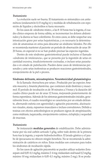 Tratamiento
La evolución suele ser buena. El tratamiento es sintomático con antie-
méticos (ondansetrón 0,15 mg/kg iv) y medidas de rehidratación con repo-
sición de líquidos y electrolitos si fuera necesario.
En los casos de «síndrome mixto», a las 8-10 horas tras la ingesta, el cua-
dro clínico empeora de forma súbita, se incrementan los dolores abdomi-
nales y la diarrea se hace coleriforme. En estos casos, se debe sospechar una
intoxicación grave por setas hepatotóxicas, y es necesario la determina-
ción de amatoxinas en orina para descartar un síndrome faloideo. Por ello
se recomienda mantener al paciente un período de observación de unas 18-
20 horas, en especial si no se han podido precisar las especies ingeridas.
Dentro de este síndrome gastrointestinal puede incluirse el llamado
«síndrome de intolerancia», que se presenta por la ingestión de setas en
cantidad excesiva, insuficientemente cocinadas, o incluso setas parasita-
das o en estado de putrefacción. Pueden darse casos de intolerancias per-
sonales y ante setas inofensivas se producen reacciones gastrointestinales,
enrojecimiento de la piel o picores.
Síndrome delirante, micoatropínico. Neurotoxicidad glutaminérgica
Es la llamada «borrachera por setas». Producido por las especies Ama-
nita muscaria y Amanita phanterina, que contienen ácido iboténico y musci-
mol. El período de incubación es de 30 minutos a 3 horas y la duración del
cuadro clínico puede ser de unas 12 horas, mejorando posteriormente de
forma espontánea.Además de los síntomas gastrointestinales iniciales, gene-
ralmente leves, el cuadro neurológico se caracteriza por un estado deliran-
te, alternando euforia con agresividad y agitación psicomotriz, alucinacio-
nes visuales, ataxia, espasmos musculares e incluso convulsiones. Debido a
toxinas con efectos anticolinérgicos se producen signos de atropinización,
como midriasis, taquicardia, enrojecimiento cutáneo, cicloplejía y sequedad
de mucosas.
Tratamiento
Se instaurarán medidas generales de estabilización. Debe adminis-
trarse por vía oral carbón activado 1 g/kg, sobre todo dentro de la primera
hora tras la ingesta, y soporte hidroelectrolítico. El lavado gástrico y el jara-
be de ipecacuana no ofrecen ningún beneficio. No se recomienda la admi-
nistración de catárticos en niños. Estas medidas son comunes para todos
los síndromes de incubación rápida.
En los casos de agitación psicomotriz se pueden utilizar sedantes (lora-
zepam oral 0,05-0,1 mg/kg,máximo 2-4 mg; midazolam oral/nasal 0,2 mg/kg,
máximo 10 mg; midazolam iv 0,05-0,1 mg/kg, máximo 2 mg;). Si se produ-
311
Intoxicaciones por setas
 