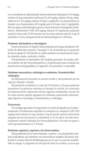 cen convulsiones se administrarán anticonvulsivantes (diazepam iv 0,3 mg/kg,
máximo 10 mg; midazolam oral/nasal 0,2-0,5 mg/kg, máximo 10 mg; mida-
zolam im 0,1-0,2 mg/kg, máximo 10 mg). La agitación y las alucinaciones se
tratarán con clorpromazina (0,5 mg/kg cada 6-8 horas, máx. 2 mg/kg/día).
Para los signos anticolinérgicos graves, estará indicada la fisostigmina (Anti-
lirium©
, Anticholium©
0,02-0,03 mg/kg, máximo 0,5 mg/dosis), pudiendo
repetir la dosis cada 15-30 minutos con una dosis máxima total de 2 mg. El
pronóstico es leve, desapareciendo la sintomatología en 4-24 horas.
Síndrome alucinatorio o alucinógeno
Es poco frecuente en España. Está producido por hongos del género Psi-
locibes de diferentes especies (“monguis”). Se caracteriza por la aparición
de forma rápida (15-30 min) de un cuadro psicótico con alucinaciones visua-
les, disartria, ataxia, confusión y delirio.
El tratamiento es sintomático.Ver medidas generales. Se pueden utili-
zar sedantes de tipo benzodiazepínico y clorpromazina para controlar las
alucinaciones desagradables y la agitación. Su pronóstico es favorable.
Síndrome muscarínico, colinérgico o sudoriano. Neurotoxicidad
colinérgica
Es relativamente frecuente en nuestro medio y está producido por las
especies Clitocybe e Inocybe.
El período de incubación es corto (de 15 minutos a 2 horas), pudiendo
presentarse los primeros síntomas ya durante la comida. Se caracteriza
por hipersecreción, sudoración intensa, lagrimeo, bradicardia y miosis. En
los casos severos, pueden agruparse los síntomas, apareciendo sintomato-
logía digestiva, neurológica, hemodinámica y colinérgica.
Tratamiento
Ver medidas generales. Es importante el control de líquidos por la hiper-
sudoración. El tratamiento específico se realizará con: atropina iv 0,01-0,02
mg/kg; dosis mínima 0,1 mg, máxima 1 mg. Se puede repetir la dosis hasta
asegurar que las secreciones no interfieren en la vía aérea. Si existe bron-
coespasmo estarán indicados los broncodilatadores. No suele ser grave y
cede espontáneamente en 2-4 horas.
Síndrome coprínico, copriano o de efecto antabus
Está producido por la toxina llamada «coprina», con propiedades simi-
lares al disulfiram, que interfiere con el mecanismo oxidativo del etanol, inhi-
biendo la enzima alcohol deshidrogenasa, por lo que se acumula acetalde-
hído en sangre. La ingestión de este tipo de setas no es tóxica, a no ser que
312 J. Humayor Yáñez, J.I. Rementería Radigales,
 