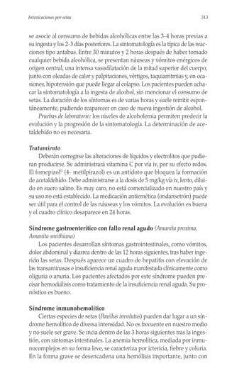 se asocie al consumo de bebidas alcohólicas entre las 3-4 horas previas a
su ingesta y los 2-3 días posteriores.La sintomatología es la típica de las reac-
ciones tipo antabus. Entre 30 minutos y 2 horas después de haber tomado
cualquier bebida alcohólica, se presentan náuseas y vómitos enérgicos de
origen central, una intensa vasodilatación de la mitad superior del cuerpo,
junto con oleadas de calor y palpitaciones, vértigos, taquiarritmias y, en oca-
siones, hipotensión que puede llegar al colapso. Los pacientes pueden acha-
car la sintomatología a la ingesta de alcohol, sin mencionar el consumo de
setas. La duración de los síntomas es de varias horas y suele remitir espon-
táneamente, pudiendo reaparecer en caso de nueva ingestión de alcohol.
Pruebas de laboratorio: los niveles de alcoholemia permiten predecir la
evolución y la progresión de la sintomatología. La determinación de ace-
taldehído no es necesaria.
Tratamiento
Deberán corregirse las alteraciones de líquidos y electrolitos que pudie-
ran producirse. Se administrará vitamina C por vía iv, por su efecto redox.
El fomepizol©
(4- metilpirazol) es un antídoto que bloquea la formación
de acetaldehído. Debe administrarse a la dosis de 5 mg/kg vía iv, lento, dilui-
do en suero salino. Es muy caro, no está comercializado en nuestro país y
su uso no está establecido. La medicación antiemética (ondansetrón) puede
ser útil para el control de las náuseas y los vómitos. La evolución es buena
y el cuadro clínico desaparece en 24 horas.
Síndrome gastroenterítico con fallo renal agudo (Amanita proxima,
Amanita smithiana)
Los pacientes desarrollan síntomas gastrointestinales, como vómitos,
dolor abdominal y diarrea dentro de las 12 horas siguientes, tras haber inge-
rido las setas. Después aparece un cuadro de hepatitis con elevación de
las transaminasas e insuficiencia renal aguda manifestada clínicamente como
oliguria o anuria. Los pacientes afectados por este síndrome pueden pre-
cisar hemodiálisis como tratamiento de la insuficiencia renal aguda. Su pro-
nóstico es bueno.
Síndrome inmunohemolítico
Ciertas especies de setas (Paxillus involutus) pueden dar lugar a un sín-
drome hemolítico de diversa intensidad. No es frecuente en nuestro medio
y no suele ser grave. Se incia dentro de las 3 horas siguientes tras la inges-
tión, con síntomas intestinales. La anemia hemolítica, mediada por inmu-
nocomplejos en su forma leve, se caracteriza por ictericia, fiebre y coluria.
En la forma grave se desencadena una hemólisis importante, junto con
313
Intoxicaciones por setas
 
