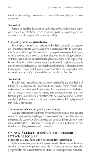 insuficiencia renal aguda secundaria a una nefritis mediada por inmuno-
complejos.
Tratamiento
Junto a las medidas de sostén, en las formas graves, será necesario corre-
gir la anemia y controlar la función renal con aporte de líquidos, pudiendo
ser necesaria la hemoperfusión o la hemodiálisis.
Síndrome giromítrico, giromitriano
Es muy poco frecuente en nuestro medio. Está producido por la espe-
cie Gyromitra esculenta. Algunos autores lo incluyen dentro de los síndro-
mes de incubación larga. Generalmente, tras un período de entre 4 y 6 horas,
se inicia un cuadro gastroenterocolítico al que se añade vértigo, cefalea y
síntomas neurológicos. Posteriormente, puede asociarse daño hepatocelu-
lar con elevación de las transaminasas y trastornos de la glucemia, segui-
do de hemólisis intravascular con metahemoglobinemia y fallo renal, sobre
todo en pacientes con patologías previas. No obstante, la toxicidad se limi-
ta casi siempre a los síntomas iniciales y se resuelve en 2-6 días.
Tratamiento
Es difícil que se pueda realizar la descontaminación gástrica debido al
retraso en la aparición de los síntomas. Las benzodiazepinas estarán indi-
cadas para el tratamiento de la agitación y las convulsiones. La piridoxina,
50-100 mg/kg iv (dosis media 70 mg/kg, máximo 5 gramos) en 15-30 min
también puede utilizarse para el tratamiento de las convulsiones. Si existe
metahemoglobinemia se administrará azul de metileno 1-2 mg/kg iv en 5
min (máx. 7 mg/kg/día).
Síndrome neumónico alérgico (Lycoperdonosis)
Aunque se trata de un síndrome bronconeumónico agudo más que una
verdadera intoxicación, puede aparecer como consecuencia de la inhalación
de esporas de Lycoperdon. Se caracteriza por vómitos, fiebre, disnea y neu-
monitis inflamatoria. El tratamiento consistirá en la administración de cor-
ticoides y antifúngicos como anfotericina B.
SÍNDROMES DE INCUBACIÓN LARGA O DE PERÍODO DE
LATENCIA LARGO (> 6 H)
Síndrome faloideo, falodiano o ciclopeptídico (amatoxinas)
Es la intoxicación por setas más grave, siendo el causante de hasta un
90-95% de las muertes por esta causa. Su incidencia es relativamente alta
y se presentan casi exclusivamente en otoño. La seta responsable es la Ama-
314 J. Humayor Yáñez, J.I. Rementería Radigales,
 