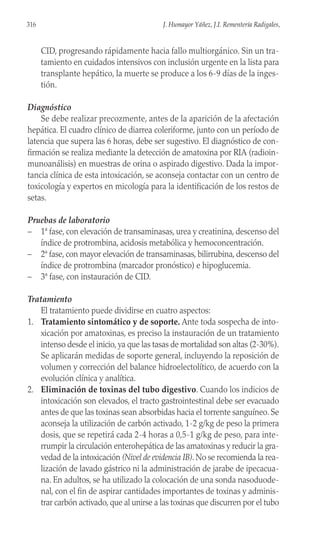 CID, progresando rápidamente hacia fallo multiorgánico. Sin un tra-
tamiento en cuidados intensivos con inclusión urgente en la lista para
transplante hepático, la muerte se produce a los 6-9 días de la inges-
tión.
Diagnóstico
Se debe realizar precozmente, antes de la aparición de la afectación
hepática. El cuadro clínico de diarrea coleriforme, junto con un período de
latencia que supera las 6 horas, debe ser sugestivo. El diagnóstico de con-
firmación se realiza mediante la detección de amatoxina por RIA (radioin-
munoanálisis) en muestras de orina o aspirado digestivo. Dada la impor-
tancia clínica de esta intoxicación, se aconseja contactar con un centro de
toxicología y expertos en micología para la identificación de los restos de
setas.
Pruebas de laboratorio
– 1ª fase, con elevación de transaminasas, urea y creatinina, descenso del
índice de protrombina, acidosis metabólica y hemoconcentración.
– 2ª fase, con mayor elevación de transaminasas, bilirrubina, descenso del
índice de protrombina (marcador pronóstico) e hipoglucemia.
– 3ª fase, con instauración de CID.
Tratamiento
El tratamiento puede dividirse en cuatro aspectos:
1. Tratamiento sintomático y de soporte. Ante toda sospecha de into-
xicación por amatoxinas, es preciso la instauración de un tratamiento
intenso desde el inicio, ya que las tasas de mortalidad son altas (2-30%).
Se aplicarán medidas de soporte general, incluyendo la reposición de
volumen y corrección del balance hidroelectolítico, de acuerdo con la
evolución clínica y analítica.
2. Eliminación de toxinas del tubo digestivo. Cuando los indicios de
intoxicación son elevados, el tracto gastrointestinal debe ser evacuado
antes de que las toxinas sean absorbidas hacia el torrente sanguíneo. Se
aconseja la utilización de carbón activado, 1-2 g/kg de peso la primera
dosis, que se repetirá cada 2-4 horas a 0,5-1 g/kg de peso, para inte-
rrumpir la circulación enterohepática de las amatoxinas y reducir la gra-
vedad de la intoxicación (Nivel de evidencia IB). No se recomienda la rea-
lización de lavado gástrico ni la administración de jarabe de ipecacua-
na. En adultos, se ha utilizado la colocación de una sonda nasoduode-
nal, con el fin de aspirar cantidades importantes de toxinas y adminis-
trar carbón activado, que al unirse a las toxinas que discurren por el tubo
316 J. Humayor Yáñez, J.I. Rementería Radigales,
 