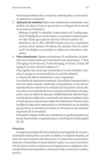 intestinal procedentes de la circulación enterohepática y enteroentéri-
ca, disminuye su absorción.
3. Aplicación de antídotos.Existen otras medicaciones consideradas como
antídoto. Su efecto se basa en que producen un bloqueo de la entrada
de las toxinas al hepatocito:
- Silibinina (Legalón®
iv, ampollas): la dosis inicial es de 5 mg/kg, segui-
da de 20 mg/kg/día en 4 dosis diarias o en perfusión continua duran-
te 6 días o hasta que cedan los síntomas (Nivel de evidencia IC).
- Penicilina G-Na iv: 200-1.000.000 U/kg/día cada 4 h o en perfusión
continua. Dosis máxima: 40 millones de unidades (Nivel de eviden-
cia IC). En alérgicos a la penicilina se utiliza como alternativa, cefta-
zidima.
4. Otros tratamientos.Agentes antioxidantes: N-acetilcisteína. Se admi-
nistra de la misma forma que la intoxicación por paracetamol. 1ª dosis
150 mg/kg iv en 60 minutos. 2ª dosis 50 mg/kg en 4 horas. 3ª dosis 100
mg/kg en 16 horas (Nivel de evidencia IC).
Otros agentes: hay autores que recomiendan el uso de cimetidina y vita-
mina C, aunque su efecto beneficioso no está bien definido.
La vitamina K deberá administrarse si hay coagulopatía.
Los métodos de depuración extrarrenal, hemodiálisis, hemoperfusión a
través de carbón activado o Amberlyte, o plasmaféresis, no han demos-
trado beneficios evidentes en la evolución de los pacientes. En los últi-
mos años, se han introducido nuevos sistemas extracorpóreos de depu-
ración, como la diálisis de albumina, MARS (Molecular Absorbent Rege-
nerating System), habiéndose comunicado muy buenos resultados, tanto
en fases precoces como en fases tardías de la intoxicación. El uso de estas
medidas de depuración extracorpórea en combinación con las medidas
que previenen la absorción de toxinas, ha derivado en una reducción
importante de la mortalidad.
El trasplante hepático debiera ser considerado en aquellos pacientes con
fracaso hepatocelular, coagulopatía grave y encefalopatía hepática grado
III o IV.
Pronóstico
La supervivencia depende de la cantidad de setas ingeridas, de una pron-
ta derivación del paciente a un centro de diálisis y/o trasplante hepático, así
como del inicio temprano del tratamiento con depuración extracorpórea.
Empeoran el pronóstico: la precocidad del cuadro, una mayor concentra-
ción de toxina en orina, insuficiencia renal aguda precoz, coagulación intra-
vascular diseminada importante, colinesterasa baja y retraso de la rehidra-
tación iv.
317
Intoxicaciones por setas
 