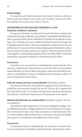Eritromelalgia
Se caracteriza por dolor quemante, parestesias, eritema y edema en
manos y pies que empeora con el calor y por la noche y mejora con el frío.
Se recuperan en un plazo entre 8 días y 5 meses.
SÍNDROMES DE INCUBACIÓN DIFERIDA (≥ 24 H)
Síndrome orellánico, cortinárico
Es muy poco frecuente. Las setas de la especie Cortinarius contienen las
toxinas denominadas orellaninas,que inhiben el metabolismo del túbulo pro-
ximal causando nefritis túbulo-intersticial. El período de incubación es muy
largo, de 3 a 20 días, por lo que es difícil relacionar los síntomas renales con
la ingestión previa de setas y efectuar un diagnóstico causal correcto.Tras una
primera fase en la que presentan sintomatología gastrointestinal leve, días o
incluso semanas después, aparecen los signos y síntomas propios del fallo
renal oligúrico, instaurándose progresivamente la nefritis túbulo-intersticial
característica, que puede evolucionar a insuficiencia renal crónica.
Tratamiento
Consistirá en la corrección de la deshidratación, monitorización de la
diuresis y estabilización hemodinámica en caso de shock. La hemodiálisis
estará indicada en el caso de fallo renal agudo y trastornos electrolíticos aso-
ciados. La hemodiálisis crónica y el trasplante renal se llevarán a cabo en el
caso de insuficiencia renal crónica.
Fallo del sistema nervioso central diferido (Hapalopilus rutilans)
Se presentan síntomas como pérdida de agudeza visual, somnolencia y
pérdida de tono muscular después de más de 24 horas de la ingestión de
esta variedad de setas. Los estudios de laboratorio muestran alteraciones
electrolíticas e insuficiencia hepatorenal. El tratamiento es de soporte.
Miotoxicidad diferida con rabdomiólisis (Tricholoma equestre,“seta de
los caballeros”)
Este síndrome debe sospecharse con el inicio subagudo de fatiga, colu-
ria, debilidad muscular y mialgia proximal, 24-72 horas después de la inges-
tión de este tipo de setas.A los 4 días se produce un empeoramiento clíni-
co, evidenciandose rabdomiólisis severa y afectación muscular. En España,
esta especie era considerada comestible hasta el año pasado.
Tratamiento
Los pacientes deben ser hospitalizados. Es necesario un control estric-
to de las alteraciones electrolíticas, hiperfosfatemia, hipocalcemia e hiper-
318 J. Humayor Yáñez, J.I. Rementería Radigales,
 