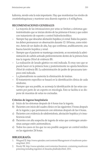 kaliemia, siendo esta la más importante. Hay que monitorizar los niveles de
creatinfosfoquinasa y mantener una diuresis superior a 4 ml/kg/hora.
RECOMENDACIONES GENERALES
– La mayoría de las intoxicaciones por setas se limitan a síntomas gas-
trointestinales que se inician dentro de las primeras 6 horas y que ceden
con tratamiento de soporte y control hidroelectrolítico.
– Siempre hay que descartar afectación hepática y/o renal.Todos los pacien-
tes deben permanecer en observación durante 12-18 horas, como míni-
mo.Antes de ser dados de alta, hay que confirmar, analíticamente, una
buena función hepática y renal.
– Siempre que el paciente se mantenga consciente, se recomienda la admi-
nistración de carbón activado preferentemente dentro de la primera hora
tras la ingesta (Nivel de evidencia IB).
– La realización de lavado gástrico no está indicada. Es muy raro que se
pueda hacer en la primera hora y posteriormente no aporta beneficios
(Nivel de evidencia IB). La administración de jarabe de ipecacuana tam-
poco está indicada.
– La plasmaféresis no aumenta la eliminación de toxinas.
– El tratamiento específico se basará en la identificación clínica de cada
síndrome.
– Siempre que sea posible, se aconseja la identificación de las setas cau-
santes por parte de un experto en micología. Esto se facilita si se dis-
pone de muestras de setas no cocinadas.
Criterios de ingreso hospitalario
a) Inicio de los síntomas después de 6 horas tras la ingesta.
b) Pacientes con inicio del cuadro clínico en las siguientes 3 horas después
de la ingesta y que permanecen con síntomas después de las 6 horas.
c) Pacientes con evidencia de rabdomiolosis, afectación hepática y/o insu-
ficiencia renal.
d) Pacientes con alta sospecha de ingesta de setas que contengan amato-
xinas aunque estén asintomáticos.
e) Todos los casos en los que no sea posible asegurar un control médico
en las siguientes 24 horas.
BIBLIOGRAFÍA
1. Wiegand TJ. http://www.uptodate.com/contents/Management of mushroom poiso-
ning/html. 2011.
2. Peredy TR. http://www.uptodate.com/contentes/Amatoxin-containing mushroom
poisoning including ingestion of Amanita phalloides/html. 2011.
319
Intoxicaciones por setas
 