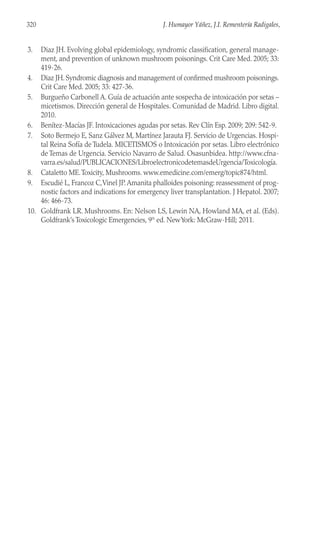 3. Diaz JH. Evolving global epidemiology, syndromic classification, general manage-
ment, and prevention of unknown mushroom poisonings. Crit Care Med. 2005; 33:
419-26.
4. Diaz JH. Syndromic diagnosis and management of confirmed mushroom poisonings.
Crit Care Med. 2005; 33: 427-36.
5. Burgueño Carbonell A. Guía de actuación ante sospecha de intoxicación por setas –
micetismos. Dirección general de Hospitales. Comunidad de Madrid. Libro digital.
2010.
6. Benítez-Macías JF. Intoxicaciones agudas por setas. Rev Clín Esp. 2009; 209: 542-9.
7. Soto Bermejo E, Sanz Gálvez M, Martínez Jarauta FJ. Servicio de Urgencias. Hospi-
tal Reina Sofía de Tudela. MICETISMOS o Intoxicación por setas. Libro electrónico
de Temas de Urgencia. Servicio Navarro de Salud. Osasunbidea. http://www.cfna-
varra.es/salud/PUBLICACIONES/LibroelectronicodetemasdeUrgencia/Toxicología.
8. Cataletto ME.Toxicity, Mushrooms. www.emedicine.com/emerg/topic874/html.
9. Escudié L, Francoz C,Vinel JP.Amanita phalloides poisoning: reassessment of prog-
nostic factors and indications for emergency liver transplantation. J Hepatol. 2007;
46: 466-73.
10. Goldfrank LR. Mushrooms. En: Nelson LS, Lewin NA, Howland MA, et al. (Eds).
Goldfrank’s Toxicologic Emergencies, 9th
ed. NewYork: McGraw-Hill; 2011.
320 J. Humayor Yáñez, J.I. Rementería Radigales,
 