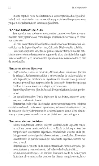 En este capítulo no se hará referencia a la susceptibilidad alérgica indi-
vidual, tanto respiratoria como mucocutánea, que ciertos niños pueden tener,
ya que no se relaciona con la toxicología clínica.
PLANTAS ORNAMENTALES
Son aquellas que suelen estar expuestas con motivos decorativos en
nuestras casas y jardines, así como las que se hallan en exteriores y en entor-
nos naturales.
Las más frecuentemente consultadas en el Servicio de InformaciónToxi-
cológica son la Euphorbia pulcherrima, Colocasia, Dieffembachia y Adelfa.
Existe una amplísima variedad de plantas ornamentales en nuestra natu-
raleza; en este tema destacaremos algunas de ellas, clasificándolas según
sus efectos tóxicos y en función de los aparatos o sistemas afectados en caso
de intoxicación:
Plantas con efectos digestivos
– Dieffembachia, Colocasia esculenta, Alocasia, Arum maculatum (familia
de aráceas). Suelen tener rafidios o microcristales de oxalato cálcico en
toda la planta y al masticarla se inyectan en la mucosa bucal, junto con
enzimas proteolíticos responsables de la reacción histaminérgica que
conlleva a edema, sialorrea, disfagia y picor intenso.
– Euphorbia pulcherrima (flor de Pascua). Produce lesiones locales por irri-
tación.
– Ilex aquifolium (acebo). Tras la ingestión de sus frutos, aparecen vómi-
tos y un cuadro coleriforme.
El tratamiento de todas las especies que se comportan como irritantes
consistirá en lavado profuso con agua fresca, así como hielo tópico en caso
de contacto tóxico y administración de demulcentes, como leche albumi-
nosa y a veces protectores de la mucosa gástrica en caso de ingesta.
Plantas con efectos citotóxicos
– Robinia pseudoacacia (acacia). Excepto las flores, toda la planta contie-
ne robitina, que es una toxoalbúmina o molécula proteica que no se des-
compone con los enzimas digestivos, produciendo lesiones en la oro-
faringe y en el tracto digestivo al comportarse como alcalino. Estos efec-
tos citotóxicos se manifiestan a nivel del aparato digestivo, sistema ner-
vioso y renal.
El tratamiento consiste en la administración de carbón activado, gas-
troprotectores y mantenimiento del balance hidroelectrolítico.
– Ricinus communis (ricino). Las semillas contienen aceite de ricino y una
fitotoxina, al ser masticadas pueden dar diarrea sanguinolenta, hipo-
322 J.L. Conejo Menor
 