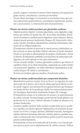 tensión, oliguria y ocasionar la muerte. Otros síntomas son espasmo de
glotis, tetania, convulsiones y cianosis por hemólisis.
– Viscum album (muérdago). La viscumina es una lecitina tóxica que pro-
duce alteraciones gastroentéricas, convulsiones, hipotensión, pareste-
sias y alucinaciones. La intoxicación tiene buen pronóstico.
Plantas con efectos cardiovasculares por glucósidos cardíacos
– Digitalis purpurea (digital). Contiene glucósidos, como digitalina y digi-
toxina, que inhiben la bomba Na+/K+ de la célula miocárdica. Inicial-
mente se producen manifestaciones digestivas, como náuseas y diarrea,
después puede aparecer bradicardia, bloqueo AV, hipotensión, altera-
ciones visuales cromáticas, hiperkaliemia, arritmias ventriculares y alte-
ración de los reflejos tendinosos.
El tratamiento consiste en provocar la emesis precoz y administrar car-
bón activado en dosis repetidas. Deberá valorarse el lavado intestinal.
Puede ser necesaria la administración de atropina, bicarbonato y forzar
la diuresis. El tratamiento antidótico con fracciones de anticuerpos anti-
digoxina solo está indicado en los casos refractarios.
– Nerium oleander (adelfa). Contiene glucósidos cardíacos que alteran el
equilibrio iónico en la célula miocárdica, originando un cuadro similar
a la intoxicación digitálica, con dolor abdominal, hiperkaliemia, bradi-
cardia, bloqueo AV, delirio y convulsiones.
Se trata con atropina, glucosa, insulina y bicarbonato sódico.
Plantas con efectos cardiovasculares por compuestos alcaloides
– Rhododendron ponticum (azalea), Erica sp (brezo). La ingestión de cual-
quier parte de la planta o de la miel de abejas que hayan libado su néc-
tar puede originar una intoxicación por grayanotoxinas, que bloquean
los canales de Na+ de la membrana celular, con entumecimiento perio-
ral, hormigueo, hipotensión, bradicardia, bloqueo AV y letargia.
El tratamiento cosiste en la inducción de emesis y la administración
de carbón activado. Si existe letargia, puede hacerse lavado gástrico con
protección de la vía aérea. Deberá valorarse el sulfato de atropina si se
produce bradicardia.
– Aconitum napellus (acónito). Toda la planta resulta tóxica por la aconiti-
na y napelina. Los efectos aparecen rápidamente, con sensación de que-
mazón en la boca y lengua, sialorrea, debilidad muscular, hormigueos
distales dolorosos (anestesia dolorosa), vómitos, diarrea y parálisis mus-
cular. La intoxicación tiene mal pronóstico, puede ocurrir la muerte por
parada cardiorrespiratoria.
El tratamiento se basa en la inducción de la emesis o en el lavado gás-
trico precoz, junto con la administración de carbón activado. Deberá
323
Intoxicaciones infantiles por plantas
 