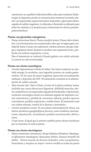 mantenerse un equilibrio hidroelectrolítico adecuado mediante fluido-
terapia, la dopamina puede ser necesaria para mantener la tensión arte-
rial. Las taquicardias supraventriculares responden a gluconato cálcico,
seguido de sulfato magnésico. La lidocaína o flecainida se utilizarán para
tratar las arritmias y la atropina para contrarrestar los efectos parasim-
paticomiméticos.
Plantas con glucósidos cianogénicos
– Prunus laurocerasus (lauro),Prunus cerasifera (pruno),Prunus dulcis (almen-
dro). Las intoxicaciones son excepcionales salvo que se ingiera gran can-
tidad de frutos. Cursan con sudoración, vómitos intensos, síncope, letar-
gia y taquipnea inicial, después se produce una respiración lenta y pro-
funda con acidosis respiratoria y coma.
Para el tratamiento se realizará el lavado gástrico con carbón activado.
La emesis no está recomendada.
Plantas con efectos neurológicos
– Aesculus hippocastanum (castaño de indias). Sus frutos contienen un alca-
loide amargo, la esculetina, cuya ingestión produce un cuadro gastro-
entérico. En los casos de mayor magnitud, aparecerán incoordinación,
midriasis y depresión del SNC. El tratamiento consistirá en la adminis-
tración de carbón activado.
– Taxus baccata (tejo). Salvo el fruto, el resto de la planta contiene taxina,
alcaloide que causa alteraciones digestivas, debilidad muscular, efec-
tos cardiotóxicos con taquicardia seguida de bradicardia e hipotensión,
excitación neurológica inicial con midriasis seguida de depresión cen-
tral, somnolencia y pérdida de conciencia. Además, pueden aparecer
convulsiones, parálisis respiratoria y nefritis tóxica. El tratamiento será
con carbón activado, control de la diuresis y sintomático.
– Conium maculatum (cicuta). Es una planta extremadamente tóxica, con
efectos nicotínicos gangliopléjicos precoces, como temblores, fascicula-
ciones, hipertensión, convulsiones, parálisis neuromuscular, delirio y
coma.
– Cicuta virosa. Al igual que la anterior, también posee efectos nicotínicos
por la cicutoxina en toda la planta.
Plantas con efectos alucinógenos
– Datura stramonium (estramonio), Atropa belladona (belladona), Mandrago-
ra officinarium (mandrágora), Hyosciamus (beleño), Solanum (tomatillo del
diablo)... Tienen mezclas de diversos alcaloides, como escopolamina,
hiosciamina y atropina en mayor o menor medida en todas las partes
324 J.L. Conejo Menor
 