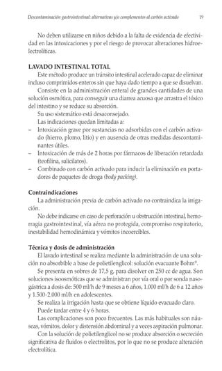 No deben utilizarse en niños debido a la falta de evidencia de efectivi-
dad en las intoxicaciones y por el riesgo de provocar alteraciones hidroe-
lectrolíticas.
LAVADO INTESTINAL TOTAL
Este método produce un tránsito intestinal acelerado capaz de eliminar
incluso comprimidos enteros sin que haya dado tiempo a que se disuelvan.
Consiste en la administración enteral de grandes cantidades de una
solución osmótica, para conseguir una diarrea acuosa que arrastra el tóxico
del intestino y se reduce su absorción.
Su uso sistemático está desaconsejado.
Las indicaciones quedan limitadas a:
– Intoxicación grave por sustancias no adsorbidas con el carbón activa-
do (hierro, plomo, litio) y en ausencia de otras medidas descontami-
nantes útiles.
– Intoxicación de más de 2 horas por fármacos de liberación retardada
(teofilina, salicilatos).
– Combinado con carbón activado para inducir la eliminación en porta-
dores de paquetes de droga (body packing).
Contraindicaciones
La administración previa de carbón activado no contraindica la irriga-
ción.
No debe indicarse en caso de perforación u obstrucción intestinal, hemo-
rragia gastrointestinal, vía aérea no protegida, compromiso respiratorio,
inestabilidad hemodinámica y vómitos incoercibles.
Técnica y dosis de administración
El lavado intestinal se realiza mediante la administración de una solu-
ción no absorbible a base de polietilenglicol: solución evacuante Bohm®
.
Se presenta en sobres de 17,5 g, para disolver en 250 cc de agua. Son
soluciones isoosmóticas que se administran por vía oral o por sonda naso-
gástrica a dosis de: 500 ml/h de 9 meses a 6 años, 1.000 ml/h de 6 a 12 años
y 1.500-2.000 ml/h en adolescentes.
Se realiza la irrigación hasta que se obtiene líquido evacuado claro.
Puede tardar entre 4 y 6 horas.
Las complicaciones son poco frecuentes. Las más habituales son náu-
seas, vómitos, dolor y distensión abdominal y a veces aspiración pulmonar.
Con la solución de polietilenglicol no se produce absorción o secreción
significativa de fluidos o electrolitos, por lo que no se produce alteración
electrolítica.
19
Descontaminación gastrointestinal: alternativas y/o complementos al carbón activado
 