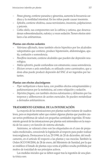 – Panax ginseng, contiene panaxina y ginsenina, aumenta la frecuencia car-
díaca y la motilidad intestinal. En los niños puede causar insomnio.
– Ephedra, contiene efedrina, causa nerviosismo, insomnio, palpitaciones
y psicosis.
– Catha edulis, sus componentes son la cathina y cationa, que desenca-
denan sobreestimulación, euforia y a veces sedación.Tienen efectos simi-
lares a las anfetaminas.
Plantas con efectos sedantes
– Valeriana officinalis, tiene también efecto hipnótico por los alcaloides
valepotriatos que contiene, produce hipotensión, abdominalgias, apa-
tía, confusión o somnolencia.
– Passiflora incarnata, contiene alcaloides que pueden dar depresión neu-
rológica.
– Malva sylvestris, puede confundirse con estramonio; causa somnolencia.
– Illicium verum o anís estrellado, es utilizado como carminativo, que a
dosis altas puede producir depresión del SNC al ser ingeridos por lac-
tantes.
Plantas con efectos alucinógenos
– Piper methysticum o kava-kava, con posibles efectos extrapiramidales y
parkinsonianos por la metisticina, así como relajación y sedación.
– Myristica fragans, con también efectos euforizantes y delirantes por los
terpenos y alilbencenos de aceites esenciales. Se pueden metabolizar
a derivados anfetamínicos.
TRATAMIENTO GENERAL DE LA INTOXICACIÓN
La mayoría de las intoxicaciones por plantas suelen tratarse de cuadros
leves, pero es importante saber que existen algunas plantas que pueden cau-
sar serios problemas de salud con pequeñas cantidades ingeridas. El trata-
miento general de las intoxicaciones por plantas será sintomático en la mayo-
ría de los casos y en función de sistema afectado.
Asimismo, se valorará cómo son los etiquetados en el caso de prepa-
rados medicinales, conociendo la legislación al respecto para poder realizar
toxicovigilancia. Destacamos la Ley 25/1990, de 20 de diciembre, del medi-
camento, en el artículo 42 respecto a las plantas y sus mezclas.También la
Orden SCO/190/2004, de 28 de enero, del Ministerio de Sanidad, por la que
se establece el listado de plantas cuya venta al público resulta prohibida por
motivo de toxicidad de sus principios activos.
Las medidas iniciales que se deben seguir tras la ingestión de una plan-
ta tóxica son:
327
Intoxicaciones infantiles por plantas
 
