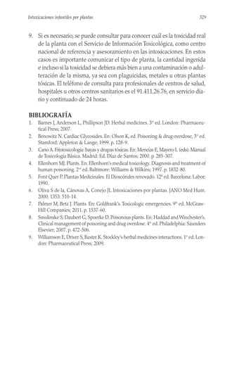 9. Si es necesario, se puede consultar para conocer cuál es la toxicidad real
de la planta con el Servicio de Información Toxicológica, como centro
nacional de referencia y asesoramiento en las intoxicaciones. En estos
casos es importante comunicar el tipo de planta, la cantidad ingerida
e incluso si la toxicidad se debiera más bien a una contaminación o adul-
teración de la misma, ya sea con plaguicidas, metales u otras plantas
tóxicas. El teléfono de consulta para profesionales de centros de salud,
hospitales u otros centros sanitarios es el 91.411.26.76, en servicio dia-
rio y continuado de 24 horas.
BIBLIOGRAFÍA
1. Barnes J, Anderson L, Phillipson JD. Herbal medicines. 3rd
ed. London: Pharmaceu-
tical Press; 2007.
2. Benowitz N. Cardiac Glycosides. En: Olson K, ed. Poisoning & drug overdose, 3rd
ed.
Stamford: Appleton & Lange; 1999. p. 128-9.
3. Cano A. Fitotoxicología: bayas y drupas tóxicas. En: Mencías E, Mayero L (eds). Manual
de Toxicología Básica. Madrid: Ed. Díaz de Santos; 2000. p. 285-307.
4. Ellenhorn MJ. Plants. En: Ellenhorn’s medical toxicology. Diagnosis and treatment of
human poisoning. 2nd
ed. Baltimore: Williams & Wilkins; 1997. p. 1832-80.
5. Font Quer P. Plantas Medicinales. El Dioscórides renovado. 12ª ed. Barcelona: Labor;
1990.
6. Oliva S de la, Cánovas A, Conejo JL Intoxicaciones por plantas. JANO Med Hum.
2000; 1353: 510-14.
7. Palmer M, Betz J. Plants. En: Goldfrank’s.Toxicologic emergencies. 9th
ed. McGraw-
Hill Companies; 2011. p. 1537-60.
8. Smolinske S, Daubert G, Spoerke D. Poisonous plants. En: Haddad and Winchester’s.
Clinical management of poisoning and drug overdose. 4th
ed. Philadelphia: Saunders
Elsevier; 2007. p. 472-506.
9. Williamson E, Driver S, Baxter K. Stockley’s herbal medicines interactions. 1st
ed. Lon-
don: Pharmaceutical Press; 2009.
329
Intoxicaciones infantiles por plantas
 