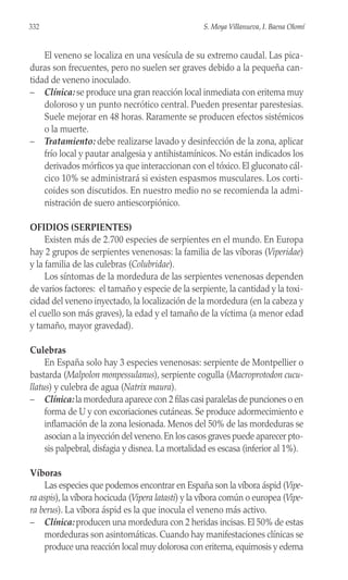 El veneno se localiza en una vesícula de su extremo caudal. Las pica-
duras son frecuentes, pero no suelen ser graves debido a la pequeña can-
tidad de veneno inoculado.
– Clínica: se produce una gran reacción local inmediata con eritema muy
doloroso y un punto necrótico central. Pueden presentar parestesias.
Suele mejorar en 48 horas. Raramente se producen efectos sistémicos
o la muerte.
– Tratamiento: debe realizarse lavado y desinfección de la zona, aplicar
frío local y pautar analgesia y antihistamínicos. No están indicados los
derivados mórficos ya que interaccionan con el tóxico. El gluconato cál-
cico 10% se administrará si existen espasmos musculares. Los corti-
coides son discutidos. En nuestro medio no se recomienda la admi-
nistración de suero antiescorpiónico.
OFIDIOS (SERPIENTES)
Existen más de 2.700 especies de serpientes en el mundo. En Europa
hay 2 grupos de serpientes venenosas: la familia de las víboras (Viperidae)
y la familia de las culebras (Colubridae).
Los síntomas de la mordedura de las serpientes venenosas dependen
de varios factores: el tamaño y especie de la serpiente, la cantidad y la toxi-
cidad del veneno inyectado, la localización de la mordedura (en la cabeza y
el cuello son más graves), la edad y el tamaño de la víctima (a menor edad
y tamaño, mayor gravedad).
Culebras
En España solo hay 3 especies venenosas: serpiente de Montpellier o
bastarda (Malpolon monpessulanus), serpiente cogulla (Macroprotodon cucu-
llatus) y culebra de agua (Natrix maura).
– Clínica: la mordedura aparece con 2 filas casi paralelas de punciones o en
forma de U y con excoriaciones cutáneas. Se produce adormecimiento e
inflamación de la zona lesionada. Menos del 50% de las mordeduras se
asocian a la inyección del veneno.En los casos graves puede aparecer pto-
sis palpebral, disfagia y disnea. La mortalidad es escasa (inferior al 1%).
Víboras
Las especies que podemos encontrar en España son la víbora áspid (Vipe-
ra aspis), la víbora hocicuda (Vipera latasti) y la víbora común o europea (Vipe-
ra berus). La víbora áspid es la que inocula el veneno más activo.
– Clínica: producen una mordedura con 2 heridas incisas. El 50% de estas
mordeduras son asintomáticas. Cuando hay manifestaciones clínicas se
produce una reacción local muy dolorosa con eritema,equimosis y edema
332 S. Moya Villanueva, I. Baena Olomí
 