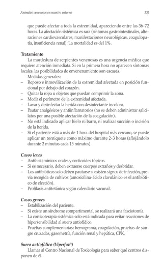 que puede afectar a toda la extremidad, apareciendo entre las 36-72
horas. La afectación sistémica es rara (síntomas gastrointestinales, alte-
raciones cardiovasculares, manifestaciones neurológicas, coagulopa-
tía, insuficiencia renal). La mortalidad es del 1%.
Tratamiento
La mordedura de serpientes venenosas es una urgencia médica que
requiere atención inmediata. Si en la primera hora no aparecen síntomas
locales, las posibilidades de envenenamiento son escasas.
Medidas generales:
– Reposo e inmovilización de la extremidad afectada en posición fun-
cional por debajo del corazón.
– Quitar la ropa u objetos que puedan comprimir la zona.
– Medir el perímetro de la extremidad afectada.
– Lavar y desinfectar la herida con desinfectante incoloro.
– Pautar analgésicos y antiinflamatorios (no se deben administrar salici-
latos por una posible afectación de la coagulación).
– No está indicado aplicar hielo ni barro, ni realizar succión o incisión
de la herida.
– Si el paciente está a más de 1 hora del hospital más cercano, se puede
aplicar un torniquete como máximo durante 2-3 horas (aflojándolo
durante 2 minutos cada 15 minutos).
Casos leves
– Antihistamínicos orales y corticoides tópicos.
– Si es necesario, deben extraerse cuerpos extraños y desbridar.
– Los antibióticos solo deben pautarse si existen signos de infección, pre-
via recogida de cultivos (amoxicilina-ácido clavulánico es el antibióti-
co de elección).
– Profilaxis antitetánica según calendario vacunal.
Casos graves
– Estabilización del paciente.
– Si existe un síndrome compartimental, se realizará una fasciotomía.
– La corticoterapia sistémica solo está indicada para evitar reacciones de
hipersensibilidad al suero antiofídico.
– Pruebas complementarias: hemograma, coagulación, pruebas de san-
gre cruzadas, gasometría, función renal y hepática, CPK.
Suero antiofídico (Viperfav®
)
Llamar al Centro Nacional de Toxicología para saber qué centros dis-
ponen de él.
333
Animales venenosos en nuestro entorno
 