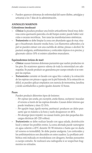 – Pueden aparecer síntomas de enfermedad del suero (fiebre, artralgias y
urticaria) a los 7 días de la administración.
ANIMALES MARINOS
Celentéreos (medusas)
– Clínica: la picadura produce una lesión urticariforme lineal muy dolo-
rosa como quemazón parecida a la del herpes zoster; puede haber vesí-
culas o escaras necróticas. Son raras las manifestaciones sistémicas.
– Tratamiento: se debe limpiar la zona con abundante agua de mar, vina-
gre o bicarbonato durante media hora. Los filamentos adheridos a la
piel se pueden extraer con una cuchilla de afeitar, pinzas o alcohol. Se
pautará analgesia, antihistamínicos y corticoides tópicos si es preciso, y
gluconato cálcico 10% si existen calambres musculares.
Equinodermos (erizos de mar)
– Clínica: causan lesiones dolorosas punzantes que suelen producirse en
los pies. En ocasiones aparece edema de toda la extremidad con ade-
nopatías. Se puede producir un granuloma por cuerpo extraño si se rom-
pen las espinas.
– Tratamiento: consiste en lavado con agua fría o salada y la extracción
de las espinas con pinzas o aguja con la piel húmeda. Si la extracción es
difícil, se pueden aplicar emplastos con esencia de trementina, lanolina
y ácido acetilsalicílico a partes iguales durante 12 horas.
Peces
Pueden producir diferentes tipos de lesiones:
- Por espinas (pez araña, pez escorpión, araña blanca, escórpora): inoculan
el veneno a través de las espinas dorsales. Causan dolor intenso que
puede irradiarse y dura 12-24 h.
- Por aguijón (raya, águila marina, pastinaca): producen un dolor pun-
zante que es máximo a la hora y suele desaparecer en 48 h.
- Por descarga (peces torpedo): no causan lesión, pero dan pequeñas des-
cargas eléctricas (45-220 voltios).
– Tratamiento: se debe realizar lavado con agua salada, desinfección
local y extraer los posibles restos. La zona afectada puede sumergirse
en agua caliente a 45ºC durante 30-90 minutos o hasta que no duela
(el veneno es termolábil). Se debe pautar analgesia. Los corticoides y
los antihistamínicos son discutidos en estos cuadros. La profilaxis anti-
biótica está indicada en mordeduras con desgarro, heridas punzantes
o cuerpo extraño. Se realizará una radiografía si se sospechan frag-
mentos no retirados.
335
Animales venenosos en nuestro entorno
 