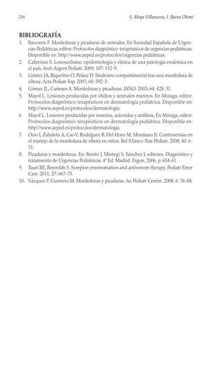 BIBLIOGRAFÍA
1. Barcones F. Mordeduras y picaduras de animales. En Sociedad Española de Urgen-
cias Pediátricas, editor: Protocolos diagnóstico-terapéuticos de urgencias pediátricas.
Disponible en: http://www.aeped.es/protocolos/urgencias pediátricas.
2. Cabrerizo S. Loxoscelismo: epidemiología y clínica de una patología endémica en
el país. Arch Argent Pediatr. 2009; 107: 152-9.
3. Gómez JA, Riquelme O, Peláez D. Síndrome compartimental tras una mordedura de
víbora. Acta Pediatr Esp. 2007; 65: 592-3.
4. Gómez JL, Curieses A. Mordeduras y picaduras. JANO. 2003; 64: 428-31.
5. Mayol L. Lesiones producidas por ofidios y animales marinos. En Moraga, editor:
Protocolos diagnóstico-terapéuticos en dermatología pediátrica. Disponible en:
http://www.aeped.es/protocolos/dermatologia.
6. Mayol L. Lesiones producidas por insectos, arácnidos y anfibios. En Moraga, editor:
Protocolos diagnóstico-terapéuticos en dermatología pediátrica. Disponible en:
http://www.aeped.es/protocolos/dermatologia.
7. Ocio I, Zabaleta A, CaoV, Rodríguez B, Del Hoyo M, Montiano JI. Controversias en
el manejo de la mordedura de víbora en niños. Bol SVasco-Nav Pediatr. 2008; 40: 6-
11.
8. Picaduras y mordeduras. En: Benito J, Mintegi S, Sánchez J, editores. Diagnóstico y
tratamiento de Urgencias Pediátricas, 4ª Ed. Madrid: Ergon; 2006. p. 654-61.
9. Tuuri RE, Reynolds S. Scorpion envenomation and antivenom therapy. Pediatr Emer
Care. 2011; 27: 667-75.
10. Vázquez P, Guerrero M. Mordeduras y picaduras. An Pediatr Contin. 2008; 6: 76-84.
S. Moya Villanueva, I. Baena Olomí
336
 