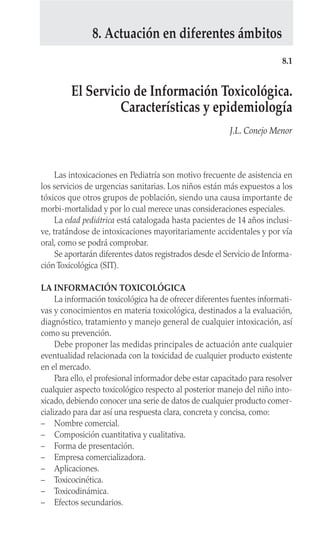 Las intoxicaciones en Pediatría son motivo frecuente de asistencia en
los servicios de urgencias sanitarias. Los niños están más expuestos a los
tóxicos que otros grupos de población, siendo una causa importante de
morbi-mortalidad y por lo cual merece unas consideraciones especiales.
La edad pediátrica está catalogada hasta pacientes de 14 años inclusi-
ve, tratándose de intoxicaciones mayoritariamente accidentales y por vía
oral, como se podrá comprobar.
Se aportarán diferentes datos registrados desde el Servicio de Informa-
ción Toxicológica (SIT).
LA INFORMACIÓN TOXICOLÓGICA
La información toxicológica ha de ofrecer diferentes fuentes informati-
vas y conocimientos en materia toxicológica, destinados a la evaluación,
diagnóstico, tratamiento y manejo general de cualquier intoxicación, así
como su prevención.
Debe proponer las medidas principales de actuación ante cualquier
eventualidad relacionada con la toxicidad de cualquier producto existente
en el mercado.
Para ello, el profesional informador debe estar capacitado para resolver
cualquier aspecto toxicológico respecto al posterior manejo del niño into-
xicado, debiendo conocer una serie de datos de cualquier producto comer-
cializado para dar así una respuesta clara, concreta y concisa, como:
– Nombre comercial.
– Composición cuantitativa y cualitativa.
– Forma de presentación.
– Empresa comercializadora.
– Aplicaciones.
– Toxicocinética.
– Toxicodinámica.
– Efectos secundarios.
8.1
El Servicio de Información Toxicológica.
Características y epidemiología
J.L. Conejo Menor
8. Actuación en diferentes ámbitos
 