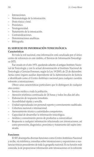 – Interacciones.
– Sintomatología de la intoxicación.
– Dosis tóxica y letal.
– Pronóstico.
– Teratogenicidad.
– Tratamiento de la intoxicación.
– Contraindicaciones.
– Determinaciones analíticas.
– Bibliografía.
EL SERVICIO DE INFORMACIÓN TOXICOLÓGICA
Características
En toda la red nacional, esta información está canalizada por el único
centro de referencia en este ámbito, el Servicio de Información Toxicológi-
ca (SIT).
Fue creado en el año 1971, quedando adscrito al antiguo Instituto Nacio-
nal de Toxicología y con la actual denominación al Instituto Nacional de
Toxicología y Ciencias Forenses, según la Ley 19/2003, de 23 de diciembre.
Actúa como órgano auxiliar dependiente de la Administración de Justicia
e identificado como el Centro Antitóxico nacional para cualquier cuestión
referente a intoxicaciones.
Ofrece unas características particulares que lo distinguen de cualquier
otro centro:
– Servicio médico a toda la población.
– Atención telefónica continuada de 24 horas y todos los días del año.
– Elaboración de respuesta inmediata.
– Accesibilidad rápida y sencilla.
– Unidad especializada con personal experto y correctamente cualificado.
– Cobertura nacional e internacional.
– Asesoramiento técnico a autoridades competentes.
– Capacidad de desarrollar la información toxicológica.
– Análisis y conocimiento previo de productos a comercializar.
– Respuesta a cualquier información relacionada con intoxicaciones, así
como prevención, diagnóstico, pronóstico y tratamiento del sujeto into-
xicado.
Funciones
El SIT desempeña diversas funciones como Centro Antitóxico Nacional
y recibe, vía telefónica, consultas sobre intoxicaciones y exposiciones a sus-
tancias tóxicas procedentes de toda la geografía nacional. Es su función más
conocida, la de proporcionar información ante intoxicaciones en lo referente
338 J.L. Conejo Menor
 
