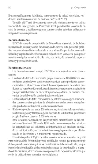línea específicamente habilitada, como centros de salud, hospitales, resi-
dencias sanitarias o mutuas de accidentes (91 411 26 76).
También el SIT está directamente conectado telefónicamente con la Sala
Nacional de Emergencias de Protección Civil, para facilitar la consulta en
caso de eventos y accidentes graves con sustancias químicas peligrosas o
riesgos de tóxicos químicos.
Recursos humanos
El SIT dispone de una plantilla de 20 médicos al servicio de la Admi-
nistración de Justicia y como funcionarios de carrera. Este personal garan-
tiza respuesta inmediata y adecuada a cada situación particular, con cuali-
ficación y capacidad de conocimiento específico en la materia para poder
resolver cualquier intoxicación. Se trata, por tanto, de un servicio especia-
lizado y proveedor de salud.
Recursos materiales
Las herramientas con las que el SIT lleva a cabo sus funciones consis-
ten en:
– Una base de datos de elaboración propia con más de 105.000 fichas toxi-
cológicas, que incluyen tanto principios activos como productos comer-
cializados en el mercado español. Las composiciones de dichos pro-
ductos se han obtenido mediante diferentes acuerdos con asociaciones
y empresas fabricantes de diferentes productos, además de diversos con-
venios de colaboración con instituciones oficiales.
– Distintas bases de datos comerciales, de interés toxicológico, relaciona-
das con sustancias químicas de síntesis y naturales, como agroquími-
cos, productos de limpieza y afines o cosméticos.
– Biblioteca propia con unos 200 volúmenes, fundamentalmente de tex-
tos toxicológicos y farmacológicos, además de la biblioteca general del
propio Instituto, con casi 5.000 volúmenes.
– Base de datos elaborada con las principales características de las con-
sultas realizadas al SIT desde 1991, en la que se recogen las principa-
les características del solicitante de información, del producto implica-
do en la intoxicación, así como la sintomatología presentada por el into-
xicado en la consulta y el tratamiento recomendado.
El análisis epidemiológico de estas intoxicaciones va a resultar muy útil
para estimar, de la forma más precoz posible, los riesgos que pueden surgir
del empleo de sustancias químicas, características del envasado, etc., ya que
permite la identificación de las principales causas de intoxicación y el estu-
dio de la casuística, detectando nuevos patrones de exposiciones tóxicas que
serán de utilidad para posterior toxicovigilancia.
340 J.L. Conejo Menor
 