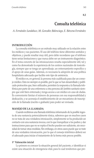 INTRODUCCIÓN
La consulta telefónica es un método muy utilizado en la relación entre
los médicos y sus pacientes. El uso del teléfono tiene diferentes sentidos y
objetivos, y puede resultar muy útil, pero debe recordarse que el teléfono
tiene serias limitaciones y que nunca debe ser un instrumento diagnóstico.
En el tema concreto de las intoxicaciones resulta especialmente útil, tal y
como ha demostrado la experiencia de los centros nacionales de toxicolo-
gía, siempre que se tenga un aprendizaje, un entrenamiento específico y
el apoyo de unas guías. Además, es necesaria la adopción de una política
hospitalaria adecuada que facilite este tipo de asistencia.
El médico es, en general, la persona más cualificada para dar un conse-
jo médico. Esto no siempre es posible, por lo que se han desarrollado y publi-
cado protocolos que, bien utilizados, permiten la respuesta a la llamada tele-
fónica por parte de una enfermera u otra persona del ámbito sanitario siem-
pre que esté bien entrenada y tenga acceso a un médico en caso de dudas.
Es conveniente limitar el número de personas con esa responsabilidad y
dedicación, y se aconseja el establecimiento de un mecanismo de trascrip-
ción de la llamada (escrito o grabado) para poder ser revisada.
MANEJO DE LA LLAMADA
Cuando recibimos una llamada telefónica informando de la posible inges-
ta de una sustancia potencialmente tóxica, sabemos que en muchos casos
no se trata de una verdadera intoxicación, simplemente se ha producido un
contacto con una sustancia inocua, con lo que tranquilizar a los padres y dar
instrucciones para que no se repita el hecho pueden ser suficiente, sin nece-
sidad de tomar otras medidas.Sin embargo,en otros casos puede que se trate
de una verdadera intoxicación, por lo que el consejo telefónico deberá ser
el adecuado para iniciar el tratamiento de la forma más precoz posible.
1º Valoración inicial
Lo primero es conocer la situación general del paciente, e identificar si
existe una situación de emergencia vital, para lo cual tendremos que pre-
345
Consulta telefónica
8.2
Consulta telefónica
A. Fernández Landaluce, M. González Balenciaga, E. Bárcena Fernández
 