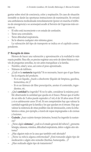 guntar sobre nivel de conciencia, color y respiración. En caso de situación
inestable se darán las oportunas instrucciones de reanimación. Se enviará
una ambulancia medicalizada inmediatamente (poner en marcha el teléfo-
no de emergencia) o se aconsejará acudir al Servicio de Urgencias más cer-
cano si:
– El niño está inconsciente o en estado de confusión.
– Tiene una convulsión.
– Tiene dificultad respiratoria.
– Se le observa cualquier otro síntoma grave.
La valoración del tipo de transporte se indica en el capítulo corres-
pondiente.
2º Recogida de datos
Hemos de hacer una valoración y aproximación a la realidad lo más
exacta posible. Para ello, es preciso registrar una serie de datos básicos a tra-
vés de preguntas sencillas, no sin antes tranquilizar a la familia.
– Nombre, edad y sexo, así como el peso aproximado.
– Número de teléfono.
– ¿Cuál es la sustancia ingerida? Si es necesario, hacer que el que llama
lea la etiqueta del producto.
- Si es un líquido, ¿huele a disolvente (líquido de limpieza, gasolina,
trementina, etc.)?
- Si es un fármaco de libre prescripción, anotar el contenido, ingre-
dientes, etc.
– ¿Qué cantidad ha ingerido? Si no lo sabe, considerar la máxima posi-
ble observando la cantidad que queda en el frasco. Pensar que el sorbo
de un niño de 3 años puede equivaler a 5 ml, el de 10 años unos 10 ml
y si es adolescente unos 15 ml. Si son comprimidos hay que valorar la
cantidad sugerida por la familia y los que quedan en el envase. Hay que
valorar la existencia de otras posibles vías de intoxicación, como la inha-
latoria u otras, por ejemplo, a través de ropas impregnadas o de cremas
y lociones.
– Cuándo: ¿hace cuánto tiempo (minutos, horas) ha ingerido la sustan-
cia?
– ¿Tiene algún síntoma?, ¿cuál es el estado general del niño/a?, ¿presenta
letargia, náuseas, vómitos, dificultad respiratoria, dolor o algún otro sín-
toma?
– ¿Hay alguien más en la casa que también esté afectado?
– ¿Tiene su niño/a alguna enfermedad? ¿Está tomando algún tipo de
medicación o algún otro remedio (hierbas, homeopatía…)?
– ¿Han realizado algún tipo de tratamiento?
346 A. Fernández Landaluce, M. González Balenciaga, E. Bárcena Fernández
 