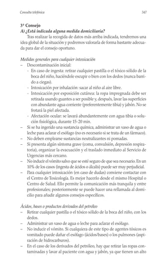 3º Consejo
A) ¿Está indicada alguna medida domiciliaria?
Tras realizar la recogida de datos más arriba indicada, tendremos una
idea global de la situación y podremos valorarla de forma bastante adecua-
da para dar el consejo oportuno.
Medidas generales para cualquier intoxicación
– Descontaminación inicial:
- En caso de ingesta: retirar cualquier pastilla o el tóxico sólido de la
boca del niño, haciéndole escupir o bien con los dedos (nunca barri-
do a ciegas).
- Intoxicación por inhalación: sacar al niño al aire libre.
- Intoxicación por exposición cutánea: la ropa impregnada debe ser
retirada usando guantes a ser posible y, después, lavar las superficies
con abundante agua corriente (preferentemente tibia) y jabón. No se
frotará la piel afectada.
- Afectación ocular: se lavará abundantemente con agua tibia o solu-
ción fisiológica, durante 15-20 min.
– Si se ha ingerido una sustancia química, administrar un vaso de agua o
leche para aclarar el esófago (no es necesario si se trata de un fármaco).
– No deben emplearse sustancias neutralizantes ni pomadas.
– Si presenta algún síntoma grave (coma, convulsión, depresión respira-
toria), organizar la evacuación y el traslado inmediato al Servicio de
Urgencias más cercano.
– No inducir el vómito salvo que se esté seguro de que sea necesario.En un
10% de los casos (ingesta de ácidos o álcalis) puede ser muy perjudicial.
– Para cualquier intoxicación (en caso de dudas) conviene contactar con
el Centro de Toxicología. Es mejor hacerlo desde el mismo Hospital o
Centro de Salud. Ello permite la comunicación más tranquila y entre
profesionales; posteriormente se puede hacer una rellamada al domi-
cilio para añadir algunos consejos específicos.
Ácidos, bases o productos derivados del petróleo
– Retirar cualquier pastilla o el tóxico sólido de la boca del niño, con los
dedos.
– Administrar un vaso de agua o leche para aclarar el esófago.
– No inducir el vómito. Si cualquiera de este tipo de agentes tóxicos es
vomitado puede dañar el esófago (ácidos/bases) o los pulmones (aspi-
ración de hidrocarburos).
– En el caso de los derivados del petróleo, hay que retirar las ropas con-
taminadas y lavar al paciente con agua y jabón, ya que tienen un alto
347
Consulta telefónica
 