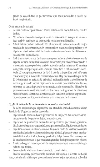 grado de volatilidad, lo que favorece que sean inhaladas a través del
árbol respiratorio.
Otras sustancias tóxicas
– Retirar cualquier pastilla o el tóxico sólido de la boca del niño, con los
dedos.
– No inducir el vómito con ipecacuana en los casos en los que se va a uti-
lizar carbón activado, ya que puede retrasar su utilización.
– Administrar carbón activado. En el momento actual esta es la mejor
medida de descontaminación intestinal en el ámbito hospitalario y en
el primer nivel asistencial. Se ha demostrado su eficacia también como
tratamiento domiciliario.
– Podría usarse el jarabe de ipecacuana para inducir el vómito en caso de
ingesta de una sustancia tóxica no adsorbible por el carbón activado o
si no existe acceso posible a carbón activado en los primeros 90 min tras
la ingesta, siempre que: a) lo indique el médico o el Centro de Toxico-
logía, b) haya pasado menos de 1
/2-1 h desde la ingestión, c) el niño este
consciente y d) si no existe contraindicación. Hay que recordar que tarda
20-30 minutos en actuar. Su principal indicación sería la de eliminar de
la vía digestiva de forma rápida una sustancia potencialmente tóxica,
mientras se van adoptando otras medidas de evacuación. El jarabe de
ipecacuana está contraindicado en los casos de ingestión de cáusticos,
hidrocarburos, sustancias depresoras del sensorio, vómitos espontáne-
os, cuerpos extraños, convulsiones y en menores de 6 meses.
B) ¿Está indicada la valoración en un centro sanitario?
Se debe aconsejar que el paciente sea atendido inmediatamente en un
Servicio de Urgencias en los casos de:
– Ingestión de ácidos o bases: productos de limpieza del inodoro, desa-
tascadores de fregaderos, lejías, amoníaco, etc.
– Ingestión de productos derivados del petróleo: queroseno, gasolina,
disolvente de grasas (aguarrás), cera para muebles, líquido encendedor.
– Ingestión de otras sustancias como: la mayor parte de los fármacos (si la
cantidad calculada está en posible rango tóxico), plantas y otros produc-
tos distintos a los ácidos,bases y productos del petróleo.Con la excepción
de productos inocuos o que requieren grandes dosis para que sean tóxicos.
– Ansiedad o gran preocupación de los padres aunque la sustancia inge-
rida no sea tóxica.
– Presencia de síntomas tras el contacto con el tóxico.
En este caso hay que valorar la distancia al Hospital o Centro de Salud
para, calculando el tiempo, proporcionar los consejos oportunos sobre las
348 A. Fernández Landaluce, M. González Balenciaga, E. Bárcena Fernández
 