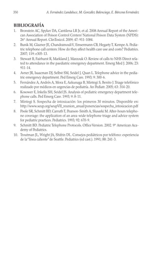 BIBLIOGRAFÍA
1. Bronstein AC, Spyker DA, Cantilena LR Jr, et al. 2008 Annual Report of the Ameri-
can Association of Poison Control Centers’National Poison Data System (NPDS):
26th
Annual Report. ClinToxicol. 2009; 47: 911-1084.
2. Bunik M, Glazner JE, ChandramouliV, Emsermann CB, Hegarty T, Kempe A. Pedia-
tric telephone call centers: How do they affect health care use and costs? Pediatrics.
2007; 119: e305-13.
3. Stewart B, Fairhurst R, Markland J, Marzouk O. Review of calls to NHS Direct rela-
ted to attendance in the paediatric emergency department. Emerg Med J. 2006; 23:
911-14.
4. Avner JR, Isaacman DJ, Selbst SM, Seidel J, Quan L.Telephone advice in the pedia-
tric emergency department. Ped Emerg Care. 1993; 9: 300-6.
5. Fernández A, Andrés A, Mora E, Azkunaga B, Mintegi S, Benito J.Triage telefónico
realizado por médicos en urgencias de pediatría. An Pediatr. 2005; 63: 314-20.
6. Kosower E, Inkelis SH, Seidel JS. Analysis of pediatric emergency department tele-
phone calls. Ped Emerg Care. 1993; 9: 8-11.
7. Mintegi S. Sospecha de intoxicación: los primeros 30 minutos. Disponible en:
http://www.seup.org/seupVII_reunion_anual/ponencias/sospecha_intoxicacion.pdf
8. Poole SR, Schmitt BD, CarruthT, Pearson-Smith A, Slusarki M.After-hours telepho-
ne coverage: the application of an area-wide telephone triage and advice system
for pediatric practices. Pediatrics. 1993; 92: 670-9.
9. Schmitt BD. Pediatric Telephone Protocols. OfficeVersion. 2002. 9th
American Aca-
demy of Pediatrics.
10. Troutman JL, Wright JA, Shifrin DL. Consejos pediátricos por teléfono: experiencia
de la“línea caliente”de Seattle. Pediatrics (ed cast.). 1991; 88: 241-3.
350 A. Fernández Landaluce, M. González Balenciaga, E. Bárcena Fernández
 