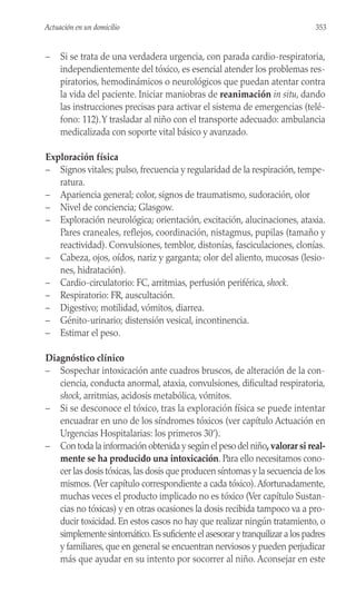 – Si se trata de una verdadera urgencia, con parada cardio-respiratoria,
independientemente del tóxico, es esencial atender los problemas res-
piratorios, hemodinámicos o neurológicos que puedan atentar contra
la vida del paciente. Iniciar maniobras de reanimación in situ, dando
las instrucciones precisas para activar el sistema de emergencias (telé-
fono: 112).Y trasladar al niño con el transporte adecuado: ambulancia
medicalizada con soporte vital básico y avanzado.
Exploración física
– Signos vitales; pulso, frecuencia y regularidad de la respiración, tempe-
ratura.
– Apariencia general; color, signos de traumatismo, sudoración, olor
– Nivel de conciencia; Glasgow.
– Exploración neurológica; orientación, excitación, alucinaciones, ataxia.
Pares craneales, reflejos, coordinación, nistagmus, pupilas (tamaño y
reactividad). Convulsiones, temblor, distonías, fasciculaciones, clonías.
– Cabeza, ojos, oídos, nariz y garganta; olor del aliento, mucosas (lesio-
nes, hidratación).
– Cardio-circulatorio: FC, arritmias, perfusión periférica, shock.
– Respiratorio: FR, auscultación.
– Digestivo; motilidad, vómitos, diarrea.
– Génito-urinario; distensión vesical, incontinencia.
– Estimar el peso.
Diagnóstico clínico
– Sospechar intoxicación ante cuadros bruscos, de alteración de la con-
ciencia, conducta anormal, ataxia, convulsiones, dificultad respiratoria,
shock, arritmias, acidosis metabólica, vómitos.
– Si se desconoce el tóxico, tras la exploración física se puede intentar
encuadrar en uno de los síndromes tóxicos (ver capítulo Actuación en
Urgencias Hospitalarias: los primeros 30’).
– Con toda la información obtenida y según el peso del niño, valorar si real-
mente se ha producido una intoxicación. Para ello necesitamos cono-
cer las dosis tóxicas,las dosis que producen síntomas y la secuencia de los
mismos. (Ver capítulo correspondiente a cada tóxico).Afortunadamente,
muchas veces el producto implicado no es tóxico (Ver capítulo Sustan-
cias no tóxicas) y en otras ocasiones la dosis recibida tampoco va a pro-
ducir toxicidad. En estos casos no hay que realizar ningún tratamiento, o
simplemente sintomático.Es suficiente el asesorar y tranquilizar a los padres
y familiares, que en general se encuentran nerviosos y pueden perjudicar
más que ayudar en su intento por socorrer al niño. Aconsejar en este
353
Actuación en un domicilio
 