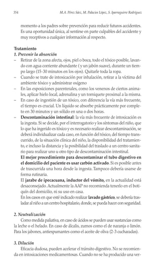 momento a los padres sobre prevención para reducir futuros accidentes.
Es una oportunidad única, al sentirse en parte culpables del accidente y
muy receptivos a cualquier información al respecto.
Tratamiento
1. Prevenir la absorción
– Retirar de la zona afecta, ojos, piel o boca, todo el tóxico posible, lavan-
do con agua corriente abundante ( y un jabón suave), durante un tiem-
po largo (15-30 minutos en los ojos). Quitarle toda la ropa.
– Cuando se trate de intoxicación por inhalación, retirar a la víctima del
ambiente tóxico y administrar oxígeno
– En las exposiciones parenterales, como los venenos de ciertos anima-
les, aplicar hielo local, adrenalina y un torniquete proximal a la misma.
– En caso de ingestión de un tóxico, con diferencia la vía más frecuente,
el tiempo es crucial. Un líquido se absorbe prácticamente por comple-
to en 30 minutos y un sólido en una o dos horas.
– Descontaminación intestinal: la vía más frecuente de intoxicación es
la ingesta. Si se decide, por el interrogatorio y los síntomas del niño, que
lo que ha ingerido es tóxico y es necesario realizar descontaminación, se
deberá individualizar cada caso, en función del tóxico, del tiempo trans-
currido, de la situación clínica del niño, la disponibilidad del tratamien-
to, e incluso la distancia y la posibilidad del traslado a un centro sanita-
rio para realizar uno u otro tipo de descontaminación intestinal.
El mejor procedimiento para descontaminar el tubo digestivo en
el domicilio del paciente es usar carbón activado. Si es posible antes
de trascurrida una hora desde la ingesta.Tampoco debería usarse de
forma rutinaria.
El jarabe de ipecacuana, inductor del vómito, en la actualidad está
desaconsejado.Actualmente la AAP no recomienda tenerlo en el boti-
quín del domicilio, ni su uso en casa.
En los casos en que esté indicado realizar lavado gástrico,se debería tras-
ladar al niño a un centro hospitalario,donde,se pueda hacer con seguridad.
2. Neutralización
Como medida paliativa,en caso de ácidos se pueden usar sustancias como
la leche o el helado. En caso de álcalis, zumos como el de naranja o limón.
Para los jabones, antiespumantes como el aceite de oliva (2-3 cucharadas).
3. Dilución
Eficacia dudosa, pueden acelerar el tránsito digestivo. No se recomien-
da en intoxicaciones medicamentosas. Cuando no se ha producido una ver-
354 M.A. Pérez Sáez, M. Palacios López, S. Iparraguirre Rodríguez
 