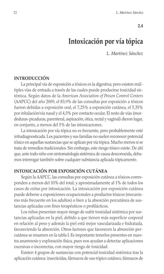 INTRODUCCIÓN
La principal vía de exposición a tóxicos es la digestiva; pero existen múl-
tiples vías de entrada a través de las cuales puede producirse toxicidad sis-
témica. Según datos de la American Association of Poison Control Centers
(AAPCC) del año 2009, el 83,9% de las consultas por exposición a tóxicos
fueron debidas a exposición oral, el 7,25% a exposición cutánea, el 5,35%
por inhalación/vía nasal y el 4,5% por contacto ocular. El resto de vías (mor-
deduras-picaduras, parenteral, aspiración, ótica, rectal y vaginal) dieron lugar,
en conjunto, a menos del 5% de las intoxicaciones.
La intoxicación por vía tópica no es frecuente, pero probablemente esté
infradiagnosticada.Los pacientes y sus familias no suelen reconocer potencial
tóxico en aquellas sustancias que se aplican por vía tópica.Mucho menos si se
trata de remedios tradicionales. Sin embargo, este riesgo tóxico existe. De ahí
que,ante todo niño con sintomatología sistémica de causa desconocida,deba-
mos interrogar también sobre cualquier substancia aplicada tópicamente.
INTOXICACIÓN POR EXPOSICIÓN CUTÁNEA
Según la AAPCC, las consultas por exposición cutánea a tóxicos corres-
ponden a menos del 10% del total, y aproximadamente al 1% de todos los
casos de exitus por intoxicación. La intoxicación por exposición cutánea
puede deberse a exposiciones ocupacionales a productos tóxicos (mecanis-
mo más frecuente en los adultos) o bien a la absorción percutánea de sus-
tancias aplicadas con fines terapéuticos o profilácticos.
Los niños presentan mayor riesgo de sufrir toxicidad sistémica por sus-
tancias aplicadas en la piel, debido a que tienen más superficie corporal
en relación al peso y además la piel está mejor vascularizada e hidratada,
favoreciendo la absorción. Otros factores que favorecen la absorción per-
cutánea se resumen en la tabla I. Es importante tenerlos presentes en nues-
tra anamnesis y exploración física, pues nos ayudan a detectar aplicaciones
excesivas o incorrectas, con mayor riesgo de toxicidad.
Existen 4 grupos de sustancias con potencial toxicidad sistémica tras la
aplicación cutánea: insecticidas,fármacos de uso tópico cutáneo,fármacos de
22 L. Martínez Sánchez
2.4
Intoxicación por vía tópica
L. Martínez Sánchez
 