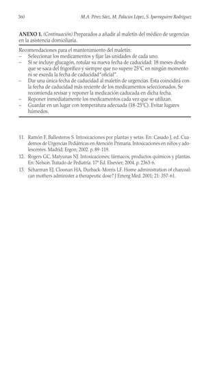 11. Ramón F, Ballesteros S. Intoxicaciones por plantas y setas. En: Casado J, ed. Cua-
dernos de Urgencias Pediátricas en Atención Primaria. Intoxicaciones en niños y ado-
lescentes. Madrid; Ergon; 2002. p. 89-119.
12. Rogers GC, Matyunas NJ. Intoxicaciones; fármacos, productos químicos y plantas.
En: Nelson.Tratado de Pediatría. 17ª Ed. Elsevier; 2004. p. 2363-6.
13. Scharman EJ, Cloonan HA, Durback-Morris LF. Home administration of charcoal:
can mothers administer a therapeutic dose? J Emerg Med. 2001; 21: 357-61.
360 M.A. Pérez Sáez, M. Palacios López, S. Iparraguirre Rodríguez
ANEXO 1. (Continuación) Preparados a añadir al maletín del médico de urgencias
en la asistencia domiciliaria.
Recomendaciones para el mantenimiento del maletín:
– Seleccionar los medicamentos y fijar las unidades de cada uno.
– Si se incluye glucagón, rotular su nueva fecha de caducidad: 18 meses desde
que se saca del frigorífico y siempre que no supere 25ºC en ningún momento
ni se exceda la fecha de caducidad“oficial”.
– Dar una única fecha de caducidad al maletín de urgencias. Esta coincidirá con
la fecha de caducidad más reciente de los medicamentos seleccionados. Se
recomienda revisar y reponer la medicación caducada en dicha fecha.
– Reponer inmediatamente los medicamentos cada vez que se utilizan.
– Guardar en un lugar con temperatura adecuada (18-25ºC). Evitar lugares
húmedos.
 