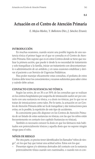 INTRODUCCIÓN
En muchas ocasiones, cuando ocurre una posible ingesta de una sus-
tancia tóxica el primer lugar en el que se consulta es el Centro de Aten-
ción Primaria. Esto supone que es en estos Centros donde se tiene que rea-
lizar la primera acción, que puede ir desde la no necesidad de tratamiento
y solo tranquilizar a la familia, iniciar un tratamiento con descontaminan-
te o administración de un antídoto, y en raras ocasiones estabilizar y deri-
var al paciente a un Servicio de Urgencias Pediátricas.
Para poder manejar eficazmente estas consultas, el pediatra de estos
Centros debe tener los conocimientos y recursos suficientes para saber cómo
y cuándo debe actuar.
CONTACTO CON SUSTANCIA NO TÓXICA
Según las series, de un 30 a un 50% de las consultas que se realizan
en los centros hospitalarios por sospecha de intoxicación suelen ser por con-
tacto con una sustancia no tóxica, o a dosis no tóxicas, por lo que no se
tratan de intoxicaciones como tales. Por lo tanto, la actuación en un Cen-
tro de Atención Primaria debe ser la de tranquilizar y dar instrucciones para
evitar, en lo posible, la repetición de este tipo de accidentes.
Es conveniente para ello disponer en los Centros de Atención Prima-
ria de un listado de estas sustancias no tóxicas, con las que los niños están
frecuentemente en contacto (ver capítulo Sustancias no tóxicas),
También es necesario conocer la dosis en que los fármacos más habi-
tuales son potencialmente tóxicos y aquella dosis que no supone ningún
riesgo para el niño.
NIÑOS DE RIESGO
Por otra parte, es preciso tener identificados los llamados“niños de ries-
go”, en los que hay que tomar una actitud activa. Estos son los que:
– Presentan signos y/o síntomas derivados del contacto con la sustancia
potencialmente tóxica cuando son examinados, o cuando nos es con-
361
Actuación en el Centro de Atención Primaria
8.4
Actuación en el Centro de Atención Primaria
E. Mojica Muñoz, Y. Ballestero Díez, J. Sánchez Etxaniz
 