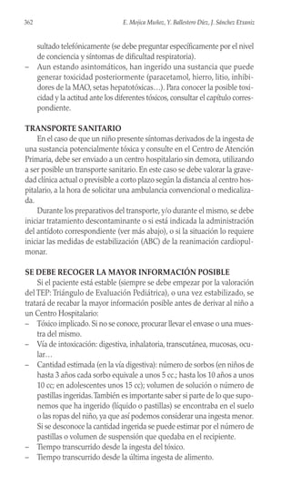 sultado telefónicamente (se debe preguntar específicamente por el nivel
de conciencia y síntomas de dificultad respiratoria).
– Aun estando asintomáticos, han ingerido una sustancia que puede
generar toxicidad posteriormente (paracetamol, hierro, litio, inhibi-
dores de la MAO, setas hepatotóxicas…). Para conocer la posible toxi-
cidad y la actitud ante los diferentes tóxicos, consultar el capítulo corres-
pondiente.
TRANSPORTE SANITARIO
En el caso de que un niño presente síntomas derivados de la ingesta de
una sustancia potencialmente tóxica y consulte en el Centro de Atención
Primaria, debe ser enviado a un centro hospitalario sin demora, utilizando
a ser posible un transporte sanitario. En este caso se debe valorar la grave-
dad clínica actual o previsible a corto plazo según la distancia al centro hos-
pitalario, a la hora de solicitar una ambulancia convencional o medicaliza-
da.
Durante los preparativos del transporte, y/o durante el mismo, se debe
iniciar tratamiento descontaminante o si está indicada la administración
del antídoto correspondiente (ver más abajo), o si la situación lo requiere
iniciar las medidas de estabilización (ABC) de la reanimación cardiopul-
monar.
SE DEBE RECOGER LA MAYOR INFORMACIÓN POSIBLE
Si el paciente está estable (siempre se debe empezar por la valoración
del TEP: Triángulo de Evaluación Pediátrica), o una vez estabilizado, se
tratará de recabar la mayor información posible antes de derivar al niño a
un Centro Hospitalario:
– Tóxico implicado. Si no se conoce, procurar llevar el envase o una mues-
tra del mismo.
– Vía de intoxicación: digestiva, inhalatoria, transcutánea, mucosas, ocu-
lar…
– Cantidad estimada (en la vía digestiva): número de sorbos (en niños de
hasta 3 años cada sorbo equivale a unos 5 cc.; hasta los 10 años a unos
10 cc; en adolescentes unos 15 cc); volumen de solución o número de
pastillas ingeridas.También es importante saber si parte de lo que supo-
nemos que ha ingerido (líquido o pastillas) se encontraba en el suelo
o las ropas del niño, ya que así podemos considerar una ingesta menor.
Si se desconoce la cantidad ingerida se puede estimar por el número de
pastillas o volumen de suspensión que quedaba en el recipiente.
– Tiempo transcurrido desde la ingesta del tóxico.
– Tiempo transcurrido desde la última ingesta de alimento.
362 E. Mojica Muñoz, Y. Ballestero Díez, J. Sánchez Etxaniz
 