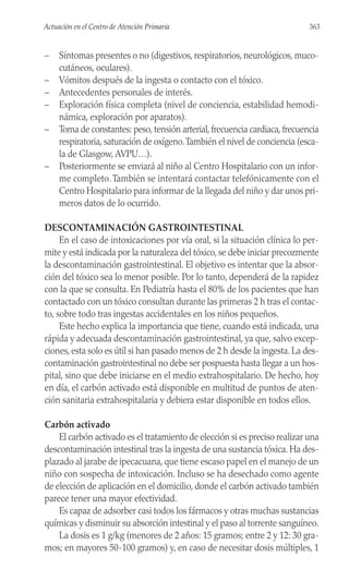 – Síntomas presentes o no (digestivos, respiratorios, neurológicos, muco-
cutáneos, oculares).
– Vómitos después de la ingesta o contacto con el tóxico.
– Antecedentes personales de interés.
– Exploración física completa (nivel de conciencia, estabilidad hemodi-
námica, exploración por aparatos).
– Toma de constantes: peso, tensión arterial, frecuencia cardiaca, frecuencia
respiratoria, saturación de oxígeno.También el nivel de conciencia (esca-
la de Glasgow, AVPU…).
– Posteriormente se enviará al niño al Centro Hospitalario con un infor-
me completo.También se intentará contactar telefónicamente con el
Centro Hospitalario para informar de la llegada del niño y dar unos pri-
meros datos de lo ocurrido.
DESCONTAMINACIÓN GASTROINTESTINAL
En el caso de intoxicaciones por vía oral, si la situación clínica lo per-
mite y está indicada por la naturaleza del tóxico, se debe iniciar precozmente
la descontaminación gastrointestinal. El objetivo es intentar que la absor-
ción del tóxico sea lo menor posible. Por lo tanto, dependerá de la rapidez
con la que se consulta. En Pediatría hasta el 80% de los pacientes que han
contactado con un tóxico consultan durante las primeras 2 h tras el contac-
to, sobre todo tras ingestas accidentales en los niños pequeños.
Este hecho explica la importancia que tiene, cuando está indicada, una
rápida y adecuada descontaminación gastrointestinal, ya que, salvo excep-
ciones, esta solo es útil si han pasado menos de 2 h desde la ingesta. La des-
contaminación gastrointestinal no debe ser pospuesta hasta llegar a un hos-
pital, sino que debe iniciarse en el medio extrahospitalario. De hecho, hoy
en día, el carbón activado está disponible en multitud de puntos de aten-
ción sanitaria extrahospitalaria y debiera estar disponible en todos ellos.
Carbón activado
El carbón activado es el tratamiento de elección si es preciso realizar una
descontaminación intestinal tras la ingesta de una sustancia tóxica. Ha des-
plazado al jarabe de ipecacuana, que tiene escaso papel en el manejo de un
niño con sospecha de intoxicación. Incluso se ha desechado como agente
de elección de aplicación en el domicilio, donde el carbón activado también
parece tener una mayor efectividad.
Es capaz de adsorber casi todos los fármacos y otras muchas sustancias
químicas y disminuir su absorción intestinal y el paso al torrente sanguíneo.
La dosis es 1 g/kg (menores de 2 años: 15 gramos; entre 2 y 12: 30 gra-
mos; en mayores 50-100 gramos) y, en caso de necesitar dosis múltiples, 1
363
Actuación en el Centro de Atención Primaria
 
