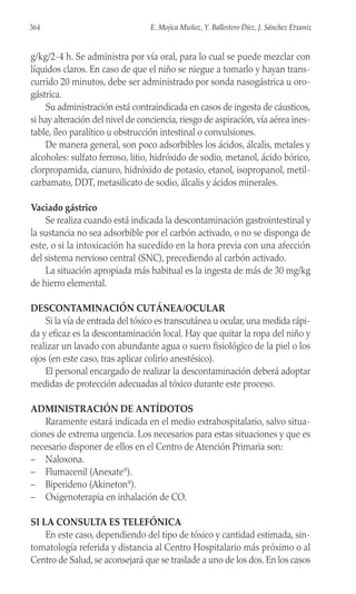 g/kg/2-4 h. Se administra por vía oral, para lo cual se puede mezclar con
líquidos claros. En caso de que el niño se niegue a tomarlo y hayan trans-
currido 20 minutos, debe ser administrado por sonda nasogástrica u oro-
gástrica.
Su administración está contraindicada en casos de ingesta de cáusticos,
si hay alteración del nivel de conciencia, riesgo de aspiración, vía aérea ines-
table, íleo paralítico u obstrucción intestinal o convulsiones.
De manera general, son poco adsorbibles los ácidos, álcalis, metales y
alcoholes: sulfato ferroso, litio, hidróxido de sodio, metanol, ácido bórico,
clorpropamida, cianuro, hidróxido de potasio, etanol, isopropanol, metil-
carbamato, DDT, metasilicato de sodio, álcalis y ácidos minerales.
Vaciado gástrico
Se realiza cuando está indicada la descontaminación gastrointestinal y
la sustancia no sea adsorbible por el carbón activado, o no se disponga de
este, o si la intoxicación ha sucedido en la hora previa con una afección
del sistema nervioso central (SNC), precediendo al carbón activado.
La situación apropiada más habitual es la ingesta de más de 30 mg/kg
de hierro elemental.
DESCONTAMINACIÓN CUTÁNEA/OCULAR
Si la vía de entrada del tóxico es transcutánea u ocular, una medida rápi-
da y eficaz es la descontaminación local. Hay que quitar la ropa del niño y
realizar un lavado con abundante agua o suero fisiológico de la piel o los
ojos (en este caso, tras aplicar colirio anestésico).
El personal encargado de realizar la descontaminación deberá adoptar
medidas de protección adecuadas al tóxico durante este proceso.
ADMINISTRACIÓN DE ANTÍDOTOS
Raramente estará indicada en el medio extrahospitalario, salvo situa-
ciones de extrema urgencia. Los necesarios para estas situaciones y que es
necesario disponer de ellos en el Centro de Atención Primaria son:
– Naloxona.
– Flumacenil (Anexate®
).
– Biperideno (Akineton®
).
– Oxigenoterapia en inhalación de CO.
SI LA CONSULTA ES TELEFÓNICA
En este caso, dependiendo del tipo de tóxico y cantidad estimada, sin-
tomatología referida y distancia al Centro Hospitalario más próximo o al
Centro de Salud, se aconsejará que se traslade a uno de los dos. En los casos
364 E. Mojica Muñoz, Y. Ballestero Díez, J. Sánchez Etxaniz
 