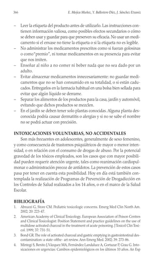 – Leer la etiqueta del producto antes de utilizarlo. Las instrucciones con-
tienen información valiosa, como posibles efectos secundarios o cómo
se deben usar y guardar para que preserven su eficacia. No usar un medi-
camento si el envase no tiene la etiqueta o si la etiqueta no es legible.
– No administrar los medicamentos prescritos como si fueran golosinas
o como“premio”, ni tomar medicamentos en su presencia para evitar
que nos imiten.
– Enseñar al niño a no comer ni beber nada que no sea dado por un
adulto.
– Evitar almacenar medicamentos innecesariamente: no guardar medi-
camentos que no se han consumido en su totalidad, o si están cadu-
cados. Entregarlos en la farmacia habitual en una bolsa bien sellada para
evitar que algún líquido se derrame.
– Separar los alimentos de los productos para la casa, jardín y automóvil,
evitando que dichos productos se mezclen.
– En el jardín se deben tener solo plantas conocidas. Alguna planta des-
conocida podría causar dermatitis o alergias y si no se sabe el nombre
no se podrá actuar con precisión.
INTOXICACIONES VOLUNTARIAS, NO ACCIDENTALES
Son más frecuentes en adolescentes, generalmente de sexo femenino,
y como consecuencia de trastornos psiquiátricos de mayor o menor inten-
sidad, o en relación con el consumo de drogas de abuso. Por la potencial
gravedad de los tóxicos empleados, son los casos que con mayor posibili-
dad pueden requerir atención urgente, tales como reanimación cardiopul-
monar o administración precoz de antídotos. La prevención de estos casos
pasa por tener en cuenta esta posibilidad. Hoy en día está también con-
templada la realización de Programas de Prevención de Drogadicción en
los Controles de Salud realizados a los 14 años, o en el marco de la Salud
Escolar.
BIBLIOGRAFÍA
1. Abruzzi G, Store CM. Pediatric toxicologic concerns. Emerg Med Clin North Am.
2002; 20: 223-47.
2. American Academy of Clinical Toxicology. European Association of Poison Centres
and Clinical Toxicologist: Position Statement and practice guidelines on the use of
multidose activated charcoal in the treatment of acute poisoning. JToxicol ClinToxi-
col. 1999; 37: 731-51.
3. Bond GR.The role of activated charcoal and gastric emptying in gastrointestinal des-
contamination: a state-ofthe- art review. Ann Emerg Med. 2002; 39: 273-86.
4. Mintegi S, Benito J,Vázquez MA, Fernández Landaluce A, Gortazar P, Grau G. Into-
xicaciones en urgencias: Cambios epidemiológicos en los últimos 10 años. An Esp
366 E. Mojica Muñoz, Y. Ballestero Díez, J. Sánchez Etxaniz
 