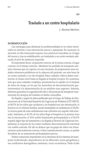 INTRODUCCIÓN
Las estrategias para disminuir la morbimortalidad en los niños intoxi-
cados se orientan a una intervención precoz y apropiada. En ocasiones, la
atención al niño intoxicado requiere una asistencia inmediata en el lugar
del suceso y, tras su estabilización, ser trasladado a un centro sanitario ade-
cuado al nivel de asistencia requerido.
Es importante llevar «al paciente correcto, de la forma correcta, al lugar
correcto, en el tiempo correcto». Mediante las unidades de transporte sani-
tario, tenemos que ser capaces, en caso necesario, de proporcionar unos cui-
dados intensivos pediátricos en la cabecera del paciente, sea esto fuera de
un centro sanitario o en otro hospital. Estos cuidados críticos deben man-
tenerse al mismo nivel hasta su llegada al hospital receptor. En ocasiones,
más que unos cuidados complejos, priorizaremos la rapidez en el traslado
de niños de riesgo, en los que las maniobras de descontaminación gas-
trointestinal o la administración de un antídoto sean urgentes. Además,
debemos garantizar la seguridad del niño y del personal de transporte man-
teniendo los tiempos del traslado en límites razonables.
En España y según los datos publicados por el Grupo deTrabajo de Into-
xicaciones de la Sociedad Española de Urgencias de Pediatría (GTI-SEUP),
el 68,5% de los niños que acudieron a un hospital tras una intoxicación, lo
hicieron en el vehículo familiar, siendo trasladados en ambulancia el 23,8%.
La tercera parte de estas ambulancias eran vehículos con soporte vital avan-
zado. Asimismo, el 41,5% de los niños llegó al hospital en la primera hora
tras la intoxicación, el 10% recibió tratamiento prehospitalario y el 56,9%
requirió algún tipo de tratamiento a su llegada al Servicio de Urgencias hos-
pitalarias, la mayoría de los cuales mediante descontaminación intestinal
con carbón activado. De ello se deduce que un grupo de niños con intoxi-
caciones potencialmente severas, si bien numéricamente escaso, se podría
beneficiar de un tratamiento prehospitalario precoz.
Existen variaciones importantes en la estructura de los sistemas de trans-
porte medicalizado, dependientes de las diferentes zonas geográficas y
sus condiciones demográficas, sanitarias y socio-económicas. Dado el alto
368 J. Alustiza Martínez
8.5
Traslado a un centro hospitalario
J. Alustiza Martínez
 