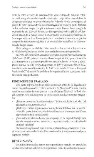 costo de estos servicios, la mayoría de las veces el traslado del niño enfer-
mo está integrado en sistemas de transporte compartidos con adultos, lo
que puede conllevar no pocas dificultades. Además y en lo que respecta al
grupo de niños intoxicados, estos constituyen una pequeña parte del total
de los traslados, lo que complica más su manejo. En esta línea y según la
memoria de año 2009 del Sistema de Emergencias Medicas (SEM) del Ser-
vicio Catalán de la Salud, solo el 1,4% de todos los traslados pediátricos lo
fueron por este motivo. En conjunto, una premisa fundamental es que los
equipos de transporte se ajusten a las necesidades específicas de la comu-
nidad a la que sirvan.
Dada esta gran variabilidad entre los diferentes servicios, hay un esca-
so nivel de evidencia que avalen unos estándares en su organización.
En 1986, el Comité de Cuidados Hospitalarios de la American Academy
of Pediatrics (AAP) publicó un manual con los principios y procedimientos
para transportar a pacientes pediátricos en ambulancia terrestre y aérea.
Dicho manual ha sido renovado, primero en 1997 y últimamente en 2007.
Asimismo, en estos últimos años, la AAP ha creado la Section on Transport
Medicine (SOTM) con el fin de liderar la organización del transporte sani-
tario en la edad pediátrica.
INDICACIÓN DEL TRASLADO
Una parte importante de los niños contactan antes de su llegada a un
centro hospitalario con los centros sanitarios de Atención Primaria, con los
servicios sanitarios de emergencias o con el Centro Nacional de Toxicolo-
gía. Ante un niño con sospecha de intoxicación, nos haremos tres pregun-
tas:
– ¿Estamos ante una situación de riesgo? (sintomatología, toxicidad del
producto, dosis, tiempos, etc.).
– ¿Podemos realizar alguna actuación médica (estabilización, desconta-
minación gastrointestinal, administración de antídoto) que modifique
el pronóstico de la intoxicación?
– ¿Son suficientes los medios de que dispongo en mi lugar de trabajo para
atender correctamente a este niño, o requiere otro tipo de cuidados de
un nivel superior?
Si en nuestra opinión el niño necesita ser trasladado, activaremos el ser-
vicio de transporte medicalizado. En caso de dudas, trabajaremos con el peor
supuesto posible.
ORGANIZACIÓN
Los niños intoxicados tienen mejor pronóstico cuando son atendidos
en el contexto de un sistema bien organizado. Para ello, dicho sistema con-
369
Traslado a un centro hospitalario
 