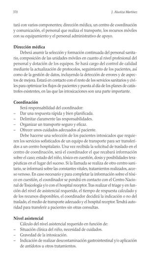 tará con varios componentes; dirección médica, un centro de coordinación
y comunicación, el personal que realiza el transporte, los recursos móviles
con su equipamiento y el personal administrativo de apoyo.
Dirección médica
Deberá asumir la selección y formación continuada del personal sanita-
rio, composición de las unidades móviles en cuanto al nivel profesional del
personal y dotación de los equipos. Se hará cargo del control de calidad
mediante la actualización de protocolos, seguimiento de los pacientes, así
como de la gestión de datos, incluyendo la detección de errores y de aspec-
tos de mejora.Estará en contacto con el resto de los servicios sanitarios y civi-
les para optimizar los flujos de pacientes y puesta al día de los planes de catás-
trofes existentes, en las que las intoxicaciones son una parte importante.
Coordinación
Será responsabilidad del coordinador:
– Dar una respuesta rápida y bien planificada.
– Delimitar claramente las responsabilidades.
– Organizar un transporte seguro y eficaz.
– Ofrecer unos cuidados adecuados al paciente.
Debe hacerse una selección de los pacientes intoxicados que requie-
ren los servicios sofisticados de un equipo de transporte para ser transferi-
dos a un centro hospitalario. Una vez recibida la solicitud de traslado en el
centro de coordinación, será el coordinador el que recabará información
sobre el caso; estado del niño, tóxico en cuestión, dosis y posibilidades tera-
péuticas en el lugar del suceso. Si la llamada se realiza de otro centro sani-
tario, se informará sobre las constantes vitales, tratamientos realizados, acce-
so venoso. En caso necesario y para completar la información sobre el tóxi-
co en cuestión, el coordinador se pondrá en contacto con el Centro Nacio-
nal deToxicología y/o con el hospital receptor.Tras realizar el triage y en fun-
ción del nivel de asistencial requerido, el tiempo de respuesta calculado y
de los recursos disponibles, el coordinador decidirá la indicación o no del
traslado, el medio de transporte adecuado y el hospital receptor.Tendrá auto-
ridad para transferir a pacientes sin otras consultas.
Nivel asistencial
Cálculo del nivel asistencial requerido en función de:
– Situación clínica del niño, necesidad de cuidados.
– Gravedad de la intoxicación.
– Indicación de realizar descontaminación gastrointestinal y/o aplicación
de antídotos u otros tratamientos.
370 J. Alustiza Martínez
 