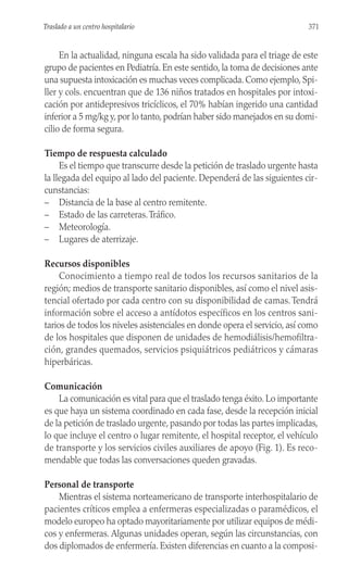 En la actualidad, ninguna escala ha sido validada para el triage de este
grupo de pacientes en Pediatría. En este sentido, la toma de decisiones ante
una supuesta intoxicación es muchas veces complicada. Como ejemplo, Spi-
ller y cols. encuentran que de 136 niños tratados en hospitales por intoxi-
cación por antidepresivos tricíclicos, el 70% habían ingerido una cantidad
inferior a 5 mg/kg y, por lo tanto, podrían haber sido manejados en su domi-
cilio de forma segura.
Tiempo de respuesta calculado
Es el tiempo que transcurre desde la petición de traslado urgente hasta
la llegada del equipo al lado del paciente. Dependerá de las siguientes cir-
cunstancias:
– Distancia de la base al centro remitente.
– Estado de las carreteras.Tráfico.
– Meteorología.
– Lugares de aterrizaje.
Recursos disponibles
Conocimiento a tiempo real de todos los recursos sanitarios de la
región; medios de transporte sanitario disponibles, así como el nivel asis-
tencial ofertado por cada centro con su disponibilidad de camas. Tendrá
información sobre el acceso a antídotos específicos en los centros sani-
tarios de todos los niveles asistenciales en donde opera el servicio, así como
de los hospitales que disponen de unidades de hemodiálisis/hemofiltra-
ción, grandes quemados, servicios psiquiátricos pediátricos y cámaras
hiperbáricas.
Comunicación
La comunicación es vital para que el traslado tenga éxito. Lo importante
es que haya un sistema coordinado en cada fase, desde la recepción inicial
de la petición de traslado urgente, pasando por todas las partes implicadas,
lo que incluye el centro o lugar remitente, el hospital receptor, el vehículo
de transporte y los servicios civiles auxiliares de apoyo (Fig. 1). Es reco-
mendable que todas las conversaciones queden gravadas.
Personal de transporte
Mientras el sistema norteamericano de transporte interhospitalario de
pacientes críticos emplea a enfermeras especializadas o paramédicos, el
modelo europeo ha optado mayoritariamente por utilizar equipos de médi-
cos y enfermeras. Algunas unidades operan, según las circunstancias, con
dos diplomados de enfermería. Existen diferencias en cuanto a la composi-
371
Traslado a un centro hospitalario
 