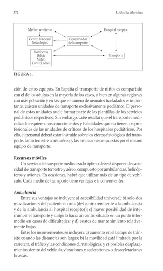ción de estos equipos. En España el transporte de niños es compartido
con el de los adultos en la mayoría de los casos, si bien en algunas regiones
con más población y en las que el número de neonatos trasladados es impor-
tante, existen unidades de transporte exclusivamente pediátrico. El perso-
nal de estas unidades suele formar parte de las plantillas de los servicios
pediátricos respectivos. Sin embargo, cabe resaltar que el transporte medi-
calizado requiere unos conocimientos y habilidades que no tienen los pro-
fesionales de las unidades de críticos de los hospitales pediátricos. Por
ello, el personal deberá estar instruido sobre los efectos fisiológicos del trans-
porte, tanto terrestre como aéreo, y las limitaciones impuestas por el mismo
equipo de transporte.
Recursos móviles
Un servicio de transporte medicalizado óptimo deberá disponer de capa-
cidad de transporte terrestre y aéreo, compuesto por ambulancias, helicóp-
teros y aviones. En ocasiones, habrá que utilizar más de un tipo de vehí-
culo. Cada medio de transporte tiene ventajas e inconvenientes:
Ambulancia
Entre sus ventajas se incluyen: a) accesibilidad universal; b) solo dos
movilizaciones del paciente en ruta (del centro remitente a la ambulancia
y de la ambulancia al hospital receptor); c) mayor posibilidad de inte-
rrumpir el transporte y dirigirlo hacia un centro situado en un punto inter-
medio en casos de dificultades; y d) costes de mantenimiento relativa-
mente bajos.
Entre los inconvenientes, se incluyen: a) aumento en el tiempo de trán-
sito cuando las distancias son largas; b) la movilidad está limitada por la
carretera, el tráfico y las condiciones climatológicas; y c) posibles desplaza-
mientos dentro del vehículo, vibraciones y aceleraciones o desaceleraciones
bruscas.
372 J. Alustiza Martínez
Centro Nacional
Toxicológico
Coordinador
del transporte
Hospital receptor
Bomberos
Policía
Meteo
Control aéreo
Transporte
Médico remitente
FIGURA 1.
 