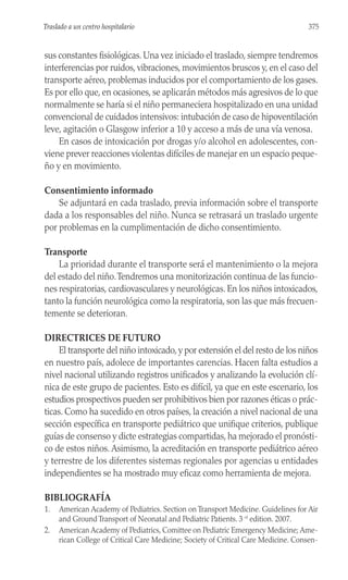 sus constantes fisiológicas. Una vez iniciado el traslado, siempre tendremos
interferencias por ruidos, vibraciones, movimientos bruscos y, en el caso del
transporte aéreo, problemas inducidos por el comportamiento de los gases.
Es por ello que, en ocasiones, se aplicarán métodos más agresivos de lo que
normalmente se haría si el niño permaneciera hospitalizado en una unidad
convencional de cuidados intensivos: intubación de caso de hipoventilación
leve, agitación o Glasgow inferior a 10 y acceso a más de una vía venosa.
En casos de intoxicación por drogas y/o alcohol en adolescentes, con-
viene prever reacciones violentas difíciles de manejar en un espacio peque-
ño y en movimiento.
Consentimiento informado
Se adjuntará en cada traslado, previa información sobre el transporte
dada a los responsables del niño. Nunca se retrasará un traslado urgente
por problemas en la cumplimentación de dicho consentimiento.
Transporte
La prioridad durante el transporte será el mantenimiento o la mejora
del estado del niño.Tendremos una monitorización continua de las funcio-
nes respiratorias, cardiovasculares y neurológicas. En los niños intoxicados,
tanto la función neurológica como la respiratoria, son las que más frecuen-
temente se deterioran.
DIRECTRICES DE FUTURO
El transporte del niño intoxicado, y por extensión el del resto de los niños
en nuestro país, adolece de importantes carencias. Hacen falta estudios a
nivel nacional utilizando registros unificados y analizando la evolución clí-
nica de este grupo de pacientes. Esto es difícil, ya que en este escenario, los
estudios prospectivos pueden ser prohibitivos bien por razones éticas o prác-
ticas. Como ha sucedido en otros países, la creación a nivel nacional de una
sección específica en transporte pediátrico que unifique criterios, publique
guías de consenso y dicte estrategias compartidas, ha mejorado el pronósti-
co de estos niños. Asimismo, la acreditación en transporte pediátrico aéreo
y terrestre de los diferentes sistemas regionales por agencias u entidades
independientes se ha mostrado muy eficaz como herramienta de mejora.
BIBLIOGRAFÍA
1. American Academy of Pediatrics. Section on Transport Medicine. Guidelines for Air
and Ground Transport of Neonatal and Pediatric Patients. 3 rd
edition. 2007.
2. American Academy of Pediatrics, Comittee on Pediatric Emergency Medicine; Ame-
rican College of Critical Care Medicine; Society of Critical Care Medicine. Consen-
375
Traslado a un centro hospitalario
 