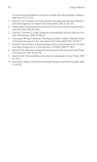 sus report for regionalization of services for critically ill or injured children. Pediatrics.
2000; 105 (1 Pt 1): 152-5.
3. Spiller H. Use of dosage as a triage guideline for unintentional cyclic antidepres-
sant (UCA) ingestions in children. Am J Emerg Med. 2003; 21: 422-424.
4. Padmanabhan R. Measuring the performance of an inter-hospital transport service.
Arch Dis Child. 2009; 94: 414-6.
5. Carreras E, Ginovart G, Caritg J.Transporte interhospitalario del niño crítico en Cata-
luña. Med Intensiva. 2006; 30: 309-13.
6. Azkunaga B, Mintegi S, Bizkarra I.Toxicology surveillance system of Spanish Society
of Paediatric Emergencies: first-year analysis. Eur J Emerg Med. 2011; 18: 285-7.
7. Gerald E. Characteristics of patients tranported by an aeromedical service for acute
toxicologic emergencies: A 5-year experience. Air Med J. 2008; 27: 148-9.
8. Jaimovich DG.Transport management of the patient with acute poisoning. Pediatr
Clin North Am. 1993; 40: 407-30.
9. Martinón JM. Visión pediátrica del transporte medicalizado. An Esp Pediatr. 2001;
54: 260-6.
10. Horowitz R. Pediatric Critical Care InterfacilityTransport. Clin Ped Emerg Med. 2007;
8: 190-202.
376 J. Alustiza Martínez
 