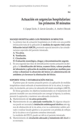 MANEJO HOSPITALARIO: LOS PRIMEROS 30 MINUTOS
1. La primera fase de actuación hospitalaria en el niño con una posible
intoxicación trata de la aplicación de medidas de soporte vital y esta-
bilización inicial (ABCD), prestando especial atención a las conside-
raciones especiales del paciente intoxicado.
A. Vía aérea.
B. Ventilación.
C. Circulación.
D. Evaluación neurológica, drogas y descontaminación urgente.
2. En una segunda fase (fase de detoxificación) nuestra actuación irá diri-
gida a la identificación del tóxico, examen físico, valorar pruebas
de laboratorio y aplicación de medidas terapéuticas: medidas para
evitar o disminuir la absorción del tóxico y/o administración de
antídotos y/o favorecer la eliminación del tóxico.
SOPORTE VITAL Y ESTABILIZACIÓN INICIAL
El primer paso de nuestra actuación previo a la aplicación de medidas
terapéuticas estará enfocado al mantenimiento de la vía aérea, la respira-
ción y la circulación, así como a la valoración del estado neurológico (ABCD).
En líneas generales, los objetivos fundamentales en el tratamiento del
paciente inestable con una intoxicación son corregir la hipoxia, la acidosis,
prevenir la aspiración y mantener una adecuada circulación.
A. Mantenimiento de vía aérea permeable.
B. Mantenimiento de una adecuada ventilación. En algunas situacio-
nes puede ser necesaria la intubación endotraqueal electiva: ante sig-
nos de obstrucción de la vía aérea, si se va a administrar carbón acti-
vado o realizar lavado gástrico a un paciente con pérdida de reflejos
de la vía aérea o en el paciente comatoso intoxicado.
La medición del ETCO2 puede ser útil en el paciente intoxicado.
C. Mantenimiento de circulación adecuada y tratamiento del shock si
es necesario.
377
Actuación en urgencias hospitalarias: los primeros 30 minutos
8.6
Actuación en urgencias hospitalarias:
los primeros 30 minutos
S. Capapé Zache, S. García González, A. Andrés Olaizola
 
