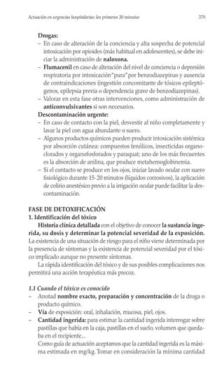 Drogas:
– En caso de alteración de la conciencia y alta sospecha de potencial
intoxicación por opioides (más habitual en adolescentes), se debe ini-
ciar la administración de naloxona.
– Flumacenil en caso de alteración del nivel de conciencia o depresión
respiratoria por intoxicación“pura”por benzodiazepinas y ausencia
de contraindicaciones (ingestión concomitante de tóxicos epileptó-
genos, epilepsia previa o dependencia grave de benzodiazepinas).
– Valorar en esta fase otras intervenciones, como administración de
anticonvulsivantes si son necesarios.
Descontaminación urgente:
– En caso de contacto con la piel, desvestir al niño completamente y
lavar la piel con agua abundante o suero.
– Algunos productos químicos pueden producir intoxicación sistémica
por absorción cutánea: compuestos fenólicos, insecticidas organo-
clorados y organofosforados y paraquat; uno de los más frecuentes
es la absorción de anilina, que produce metahemoglobinemia.
– Si el contacto se produce en los ojos, iniciar lavado ocular con suero
fisiológico durante 15-20 minutos (líquidos corrosivos), la aplicación
de colirio anestésico previo a la irrigación ocular puede facilitar la des-
contaminación.
FASE DE DETOXIFICACIÓN
1. Identificación del tóxico
Historia clínica detallada con el objetivo de conocer la sustancia inge-
rida, su dosis y determinar la potencial severidad de la exposición.
La existencia de una situación de riesgo para el niño viene determinada por
la presencia de síntomas y la existencia de potencial severidad por el tóxi-
co implicado aunque no presente síntomas.
La rápida identificación del tóxico y de sus posibles complicaciones nos
permitirá una acción terapéutica más precoz.
1.1 Cuando el tóxico es conocido
– Anotad nombre exacto, preparación y concentración de la droga o
producto químico.
– Vía de exposición: oral, inhalación, mucosa, piel, ojos.
– Cantidad ingerida: para estimar la cantidad ingerida interrogar sobre
pastillas que había en la caja, pastillas en el suelo, volumen que queda-
ba en el recipiente...
Como guía de actuación aceptamos que la cantidad ingerida es la máxi-
ma estimada en mg/kg. Tomar en consideración la mínima cantidad
379
Actuación en urgencias hospitalarias: los primeros 30 minutos
 