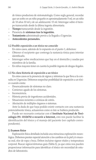 de tóxico productora de sintomatología. Como regla general, recordar
que un sorbo en un niño pequeño es aproximadamente 5 ml, en un niño
de 10 años 10 ml y de un adolescente 15 ml. Interrogar sobre el tiem-
po transcurrido desde la última ingesta alimentaria.
– Tiempo transcurrido desde la ingestión.
– Presencia de síntomas tras la ingestión.
– Tratamiento administrado previo a la llegada a Urgencias.
– Antecedentes personales.
1.2 Posible exposición a un tóxico no conocido
En estos casos, además de lo expuesto en el punto 1, debemos:
– Obtener el recipiente que contenga la sustancia tóxica para intentar
identificarlo.
– Interrogar sobre medicaciones que hay en el domicilio y usadas por
miembros de la familia.
– En niños mayores tener en cuenta la posible ingesta de drogas ilegales.
1.3 No clara historia de exposición a un tóxico
En estos casos es la presencia de signos y síntomas la que lleva a la con-
sulta en Urgencias. Debemos sospechar posibilidad de exposición a un tóxi-
co cuando exista:
– Desencadenante de síntomas no claro.
– Comienzo agudo de los síntomas.
– Inconsciencia.
– Historia previa de ingestiones accidentales.
– Situaciones recientes o crónicas de estrés.
– Afectación de múltiples órganos o sistemas.
Ante la duda de que haya podido existir contacto con una sustancia
potencialmente tóxica, actuaremos como si éste se hubiera producido.
Puede ser necesario contactar con el Instituto Nacional de Toxi-
cología (91- 4112676) o recurrir a Internet, esto nos puede facilitar la
identificación del tóxico y el manejo del paciente (ver capítulo corres-
pondiente).
2. Examen físico
Exploración física detallada incluida una minuciosa exploración neuro-
lógica. Debemos prestar especial atención a los cambios en la piel y/o muco-
sa oral, olor de ropa y boca. Deben incluirse signos vitales y temperatura
corporal. Buscar signos/síntomas guía (Tabla I), ya que estos nos pueden
proporcionar información para identificar el tóxico sin necesidad de estu-
dios de laboratorio.
380 S. Capapé Zache, S. García González, A. Andrés Olaizola
 
