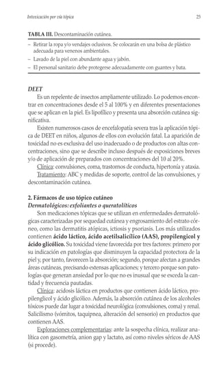 DEET
Es un repelente de insectos ampliamente utilizado. Lo podemos encon-
trar en concentraciones desde el 5 al 100% y en diferentes presentaciones
que se aplican en la piel. Es lipofílico y presenta una absorción cutánea sig-
nificativa.
Existen numerosos casos de encefalopatía severa tras la aplicación tópi-
ca de DEET en niños, algunos de ellos con evolución fatal. La aparición de
toxicidad no es exclusiva del uso inadecuado o de productos con altas con-
centraciones, sino que se describe incluso después de exposiciones breves
y/o de aplicación de preparados con concentraciones del 10 al 20%.
Clínica: convulsiones, coma, trastornos de conducta, hipertonía y ataxia.
Tratamiento: ABC y medidas de soporte, control de las convulsiones, y
descontaminación cutánea.
2. Fármacos de uso tópico cutáneo
Dermatológicos: exfoliantes o queratolíticos
Son medicaciones tópicas que se utilizan en enfermedades dermatoló-
gicas caracterizadas por sequedad cutánea y engrosamiento del estrato cór-
neo, como las dermatitis atópicas, ictiosis y psoriasis. Los más utilizados
contienen ácido láctico, ácido acetilsalicílico (AAS), propilengicol y
ácido glicólico. Su toxicidad viene favorecida por tres factores: primero por
su indicación en patologías que disminuyen la capacidad protectora de la
piel y, por tanto, favorecen la absorción; segundo, porque afectan a grandes
áreas cutáneas, precisando extensas aplicaciones; y tercero porque son pato-
logías que generan ansiedad por lo que no es inusual que se exceda la can-
tidad y frecuencia pautadas.
Clínica: acidosis láctica en productos que contienen ácido láctico, pro-
pilenglicol y ácido glicólico. Además, la absorción cutánea de los alcoholes
tóxicos puede dar lugar a toxicidad neurológica (convulsiones, coma) y renal.
Salicilismo (vómitos, taquipnea, alteración del sensorio) en productos que
contienen AAS.
Exploraciones complementarias: ante la sospecha clínica, realizar ana-
lítica con gasometría, anion gap y lactato, así como niveles séricos de AAS
(si procede).
25
Intoxicación por vía tópica
TABLA III. Descontaminación cutánea.
– Retirar la ropa y/o vendajes oclusivos. Se colocarán en una bolsa de plástico
adecuada para venenos ambientales.
– Lavado de la piel con abundante agua y jabón.
– El personal sanitario debe protegerse adecuadamente con guantes y bata.
 